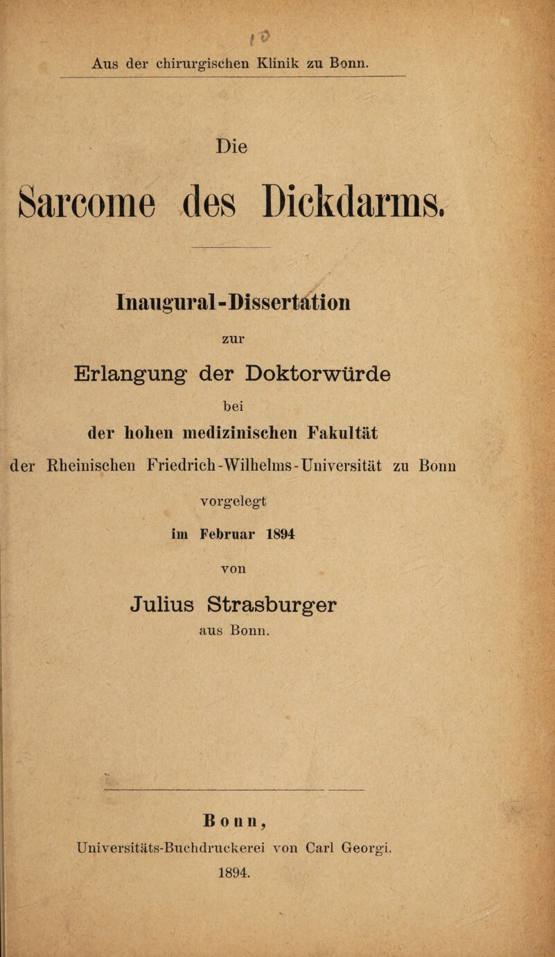 Aus der chirurgischen Klinik zu Bonn. Die Sarcome des Dickdarms. Inaugural - Dissertation zur Erlangung der Doktorwürde bei der hohen medizinischen Fakultät der Rheinischen Friedrich-Wilhelms-Universität zu Bonn vorgelegt im Februar 1894 von Julius Strasburger aus Bonn. Bonn, Universitäts-Buchdruckerei von Carl Georgi. 1894.