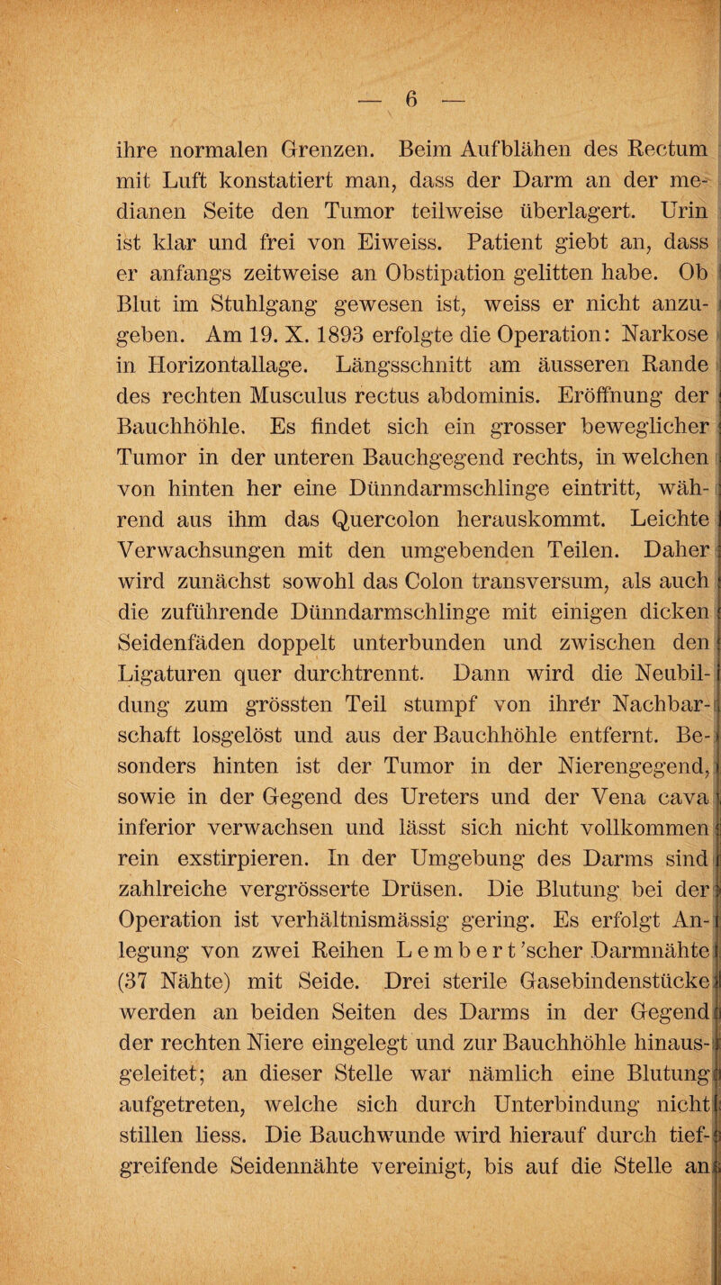 ihre normalen Grenzen. Beim Aufblähen des Rectum mit Luft konstatiert man, dass der Darm an der me¬ dianen Seite den Tumor teilweise überlagert. Urin ist klar und frei von Eiweiss. Patient giebt an, dass er anfangs zeitweise an Obstipation gelitten habe. Ob Blut im Stuhlgang gewesen ist, weiss er nicht anzu- j geben. Am 19. X. 1893 erfolgte die Operation: Narkose in Horizontallage. Längsschnitt am äusseren Rande des rechten Musculus rectus abdominis. Eröffnung der Bauchhöhle, Es findet sich ein grosser beweglicher Tumor in der unteren Bauchgegend rechts, in welchen ; von hinten her eine Dünndarmschlinge eintritt, wäh- : rend aus ihm das Quercoion herauskommt. Leichte i Verwachsungen mit den umgebenden Teilen. Daher j wird zunächst sowohl das Colon transversum, als auch : die zuführende Dünndarmschlinge mit einigen dicken i Seidenfäden doppelt unterbunden und zwischen den { Ligaturen quer durchtrennt. Dann wird die Neubil- j düng zum grössten Teil stumpf von ihrör Nachbar- i schaft losgelöst und aus der Bauchhöhle entfernt. Be- | sonders hinten ist der Tumor in der Nierengegend, f sowie in der Gegend des Ureters und der Vena cavaj, inferior verwachsen und lässt sich nicht vollkommen ! I rein exstirpieren. In der Umgebung des Darms sind j zahlreiche vergrösserte Drüsen. Die Blutung bei der} Operation ist verhältnismässig gering. Es erfolgt An-| legung von zwei Reihen L e m b e r t ’scher Darmnähte 1 (37 Nähte) mit Seide. Drei sterile Gasebindenstücke fl werden an beiden Seiten des Darms in der Gegend o der rechten Niere eingelegt und zur Bauchhöhle hinaus-1 geleitet; an dieser Stelle war nämlich eine Blutungh aufgetreten, welche sich durch Unterbindung nicht f stillen liess. Die Bauchwunde wird hierauf durch tief- e; greifende Seidennähte vereinigt, bis auf die Stelle an|