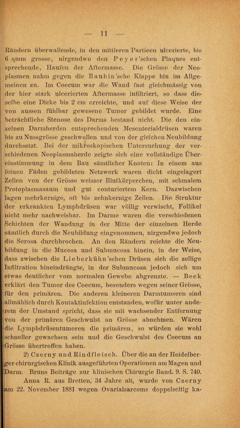 Rändern überwallende, in den mittleren Partieen ulcerierte, bis 6 qmm grosse, nirgendwo den Peyer’schen Plaques ent¬ sprechende, Haufen der Aftermasse. Die Grösse der Neo¬ plasmen nahm gegen die Bauhin’sche Klappe hin im Allge¬ meinen zu. Im Coecum war die Wand fast gleichmässig von der hier stark ulcerierten Aftermasse infiltriert, so dass die¬ selbe eine Dicke bis 2 cm erreichte, und auf diese Weise der von aussen fühlbar gewesene Tumor gebildet wurde. Eine beträchtliche Stenose des Darms bestand nicht. Die den ein¬ zelnen Darmherden entsprechenden Mesenterialdrüsen waren bis zu Nussgrösse geschwollen und von der gleichen Neubildung durchsetzt. Bei der mikroskopischen Untersuchung der ver¬ schiedenen Neoplasmaherde zeigte sich eine vollständige Über¬ einstimmung in dem Bau sämtlicher Knoten: In einem aus feinen Fäden gebildeten Netzwerk waren dicht eingelagert Zellen von der Grösse weisser Blutkörperchen, mit schmalem Protoplasmasaum und gut conturiertem Kern. Dazwischen lagen mehrkernige, oft bis zehnkernige Zellen. Die Struktur der erkrankten Lymphdrüsen war völlig verwischt, Follikel nicht mehr nachweisbar. Im Darme waren die verschiedenen Schichten der Wandung' in der Mitte der einzelnen Herde sämtlich durch die Neubildung’ eingenommen, nirgendwo jedoch die Serosa durchbrochen. An den Rändern reichte die Neu¬ bildung in die Mucosa und Submucosa hinein, in der Weise, dass zwischen die Lieb erkühn’schen Drüsen sich die zellige Infiltration hineindrängte, in der Submucosa jedoch sich um etwas deutlicher vom normalen Gewebe abgrenzte. — Beck erklärt den Tumor des Coecum, besonders wegen seiner Grösse, für den primären. Die anderen kleineren Darmtumoren sind allmählich durch Kontaktinfektion entstanden, wofür unter ande- frem der Umstand spricht, dass sie mit wachsender Entfernung von der primären Geschwulst an Grösse abnehmen. Wären die Lymphdrüsentumoren die primären, so würden sie wohl schneller gewachsen sein und die Geschwulst des Coecum an Grösse übertroffen haben. 2) Czerny und Rindfleisch. Über die an der Heidelber¬ ger chirurgischen Klinik ausgeführten Operationen am Magen und Darm. Bruns Beiträge zur klinischen Chirurgie Band. 9. S. 740. Anna R. aus Bretten, 34 Jahre alt, wurde von Czerny iam 22. November 1881 wegen Ovarialsarcoms doppelseitig ka- I