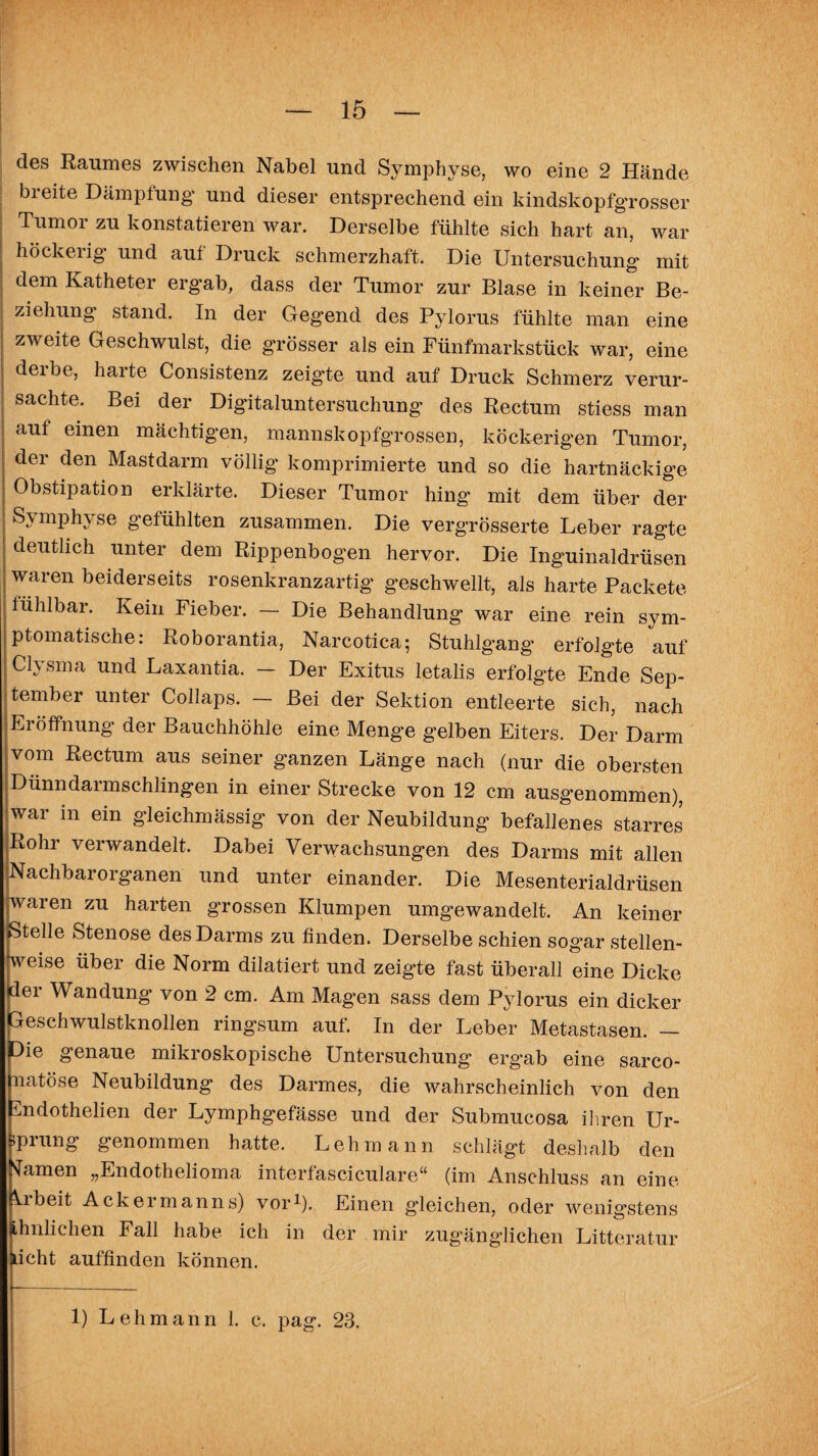 des Raumes zwischen Nabel und Symphyse, wo eine 2 Hände breite Dämpfung und dieser entsprechend ein kindskopfgrosser Tumor zu konstatieren war. Derselbe fühlte sich hart an, war höckeiig und auf Druck schmerzhaft. Die Untersuchung mit dem Katheter ergab, dass der Tumor zur Blase in keiner Be¬ ziehung’ stand. In der Gegend des Pylorus fühlte man eine zweite Geschwulst, die grösser als ein Fünfmarkstück war, eine derbe, harte Consistenz zeigte und auf Druck Schmerz verur¬ sachte. Bei der Digitaluntersuchung des Rectum stiess man auf einen mächtigen, mannskopfgrossen, köckerigen Tumor, der den Mastdarm völlig komprimierte und so die hartnäckige Obstipation erklärte. Dieser Tumor hing’ mit dem über der Symphyse gefühlten zusammen. Die vergrösserte Leber ragte deutlich unter dem Rippenbogen hervor. Die Inguinaldrüsen waren beiderseits rosenkranzartig’ geschwellt, als harte Packete fühlbar. Kein Fieber. — Die Behandlung war eine rein sym¬ ptomatische: Roborantia, Narcotica; Stuhlgang erfolgte auf Clysma und Laxantia. — Der Exitus letalis erfolgte Ende Sep¬ tember unter Collaps. — Bei der Sektion entleerte sich, nach Eröffnung der Bauchhöhle eine Menge gelben Eiters. Der Darm vom Rectum aus seiner ganzen Länge nach (nur die obersten Dünndarmschlingen in einer Strecke von 12 cm ausgenommen), war in ein gleichmässig von der Neubildung befallenes starres Rohr verwandelt. Dabei Verwachsungen des Darms mit allen Nachbarorganen und unter einander. Die Mesenterialdrüsen waren zu harten grossen Klumpen umgewandelt. An keiner Stelle Stenose des Darms zu finden. Derselbe schien sog’ar stellen¬ weise über die Norm dilatiert und zeigte fast überall eine Dicke der Wandung von 2 cm. Am Magen sass dem Pylorus ein dicker Geschwulstknollen ringsum auf. In der Leber Metastasen. — Oie genaue mikroskopische Untersuchung ergab eine sarco- natöse Neubildung des Darmes, die wahrscheinlich von den rCndothelien der Lymphgefässe und der Submucosa ihren Ur- iprung genommen hatte. Lehmann schlägt deshalb den tarnen „Endothelioma interfasciculare“ (im Anschluss an eine Ubeit Ackermanns) vor1). Einen gleichen, oder wenigstens Lhnlichen Fall habe ich in der mir zugänglichen Litteratur licht auffinden können. 1) Lehmann 1. c. pag. 23.