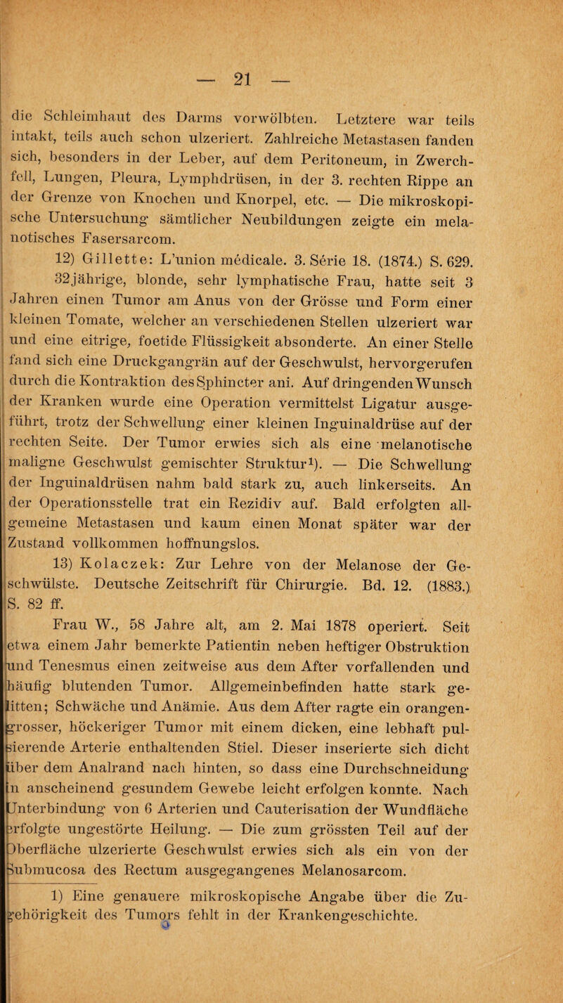 die Schleimhaut des Darms vorwölbten. Letztere war teils intakt, teils auch schon ulzeriert. Zahlreiche Metastasen fanden sich, besonders in der Leber, auf dem Peritoneum, in Zwerch¬ fell, Lungen, Pleura, Lymphdrüsen, in der 3. rechten Rippe an der Grenze von Knochen und Knorpel, etc. — Die mikroskopi¬ sche Untersuchung sämtlicher Neubildungen zeigte ein mela- notisches Fasersarcom. 12) Gillette: L’union medicale. 3. Serie 18. (1874.) S. 629. 32jährige, blonde, sehr lymphatische Frau, hatte seit 3 Jahren einen Tumor am Anus von der Grösse und Form einer kleinen Tomate, welcher an verschiedenen Stellen ulzeriert war und eine eitrige, foetide Flüssigkeit absonderte. An einer Stelle fand sich eine Druckgangrän auf der Geschwulst, hervorgerufen durch die Kontraktion desSphincter ani. Auf dringenden Wunsch der Kranken wurde eine Operation vermittelst Ligatur ausge- führt, trotz der Schwellung’ einer kleinen Inguinaldrüse auf der rechten Seite. Der Tumor erwies sich als eine melanotische maligne Geschwulst gemischter Struktur1). — Die Schwellung’ der Inguinaldrüsen nahm bald stark zu, auch linkerseits. An der Operationsstelle trat ein Rezidiv auf. Bald erfolgten all¬ gemeine Metastasen und kaum einen Monat später war der Zustand vollkommen hoffnungslos. 13) Kolaczek: Zur Lehre von der Melanose der Ge¬ lschwülste. Deutsche Zeitschrift für Chirurgie. Bd. 12. (1883.) S. 82 ff. Frau W., 58 Jahre alt, am 2. Mai 1878 operiert. Seit etwa einem Jahr bemerkte Patientin neben heftig’er Obstruktion und Tenesmus einen zeitweise aus dem After vorfallenden und häufig blutenden Tumor. Allgemeinbefinden hatte stark ge¬ litten; Schwäche und Anämie. Aus dem After ragte ein orangen¬ grosser, höckeriger Tumor mit einem dicken, eine lebhaft pul¬ sierende Arterie enthaltenden Stiel. Dieser inserierte sich dicht über dem Analrand nach hinten, so dass eine Durchschneidung ln anscheinend gesundem Gewebe leicht erfolgen konnte. Nach Unterbindung von 6 Arterien und Cauterisation der Wundfläche 3rfolgte ungestörte Heilung. — Die zum grössten Teil auf der Uberfläche ulzerierte Geschwulst erwies sich als ein von der Submucosa des Rectum ausgegangenes Melanosarcom. 1) Eine genauere mikroskopische Angabe über die Zu¬ gehörigkeit des Tumors fehlt in der Krankengeschichte.