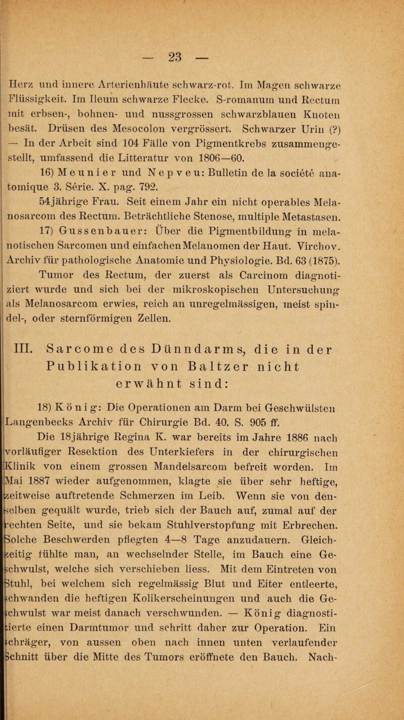 Herz und innere Arterienhäute schwarz-rot. Im Magen schwarze Flüssigkeit. Im Ileum schwarze Flecke. S-romanum und Rectum mit erbsen-, bohnen- und nussgrossen schwarzblauen Knoten besät. Drüsen des Mesocolon vergrössert. Schwarzer Urin (?) — In der Arbeit sind 104 Fälle von Pigmentkrebs zusammenge¬ stellt, umfassend die Litteratur von 1806—60. 16) Meunier und Nepveu: Bulletin de la societe ana- tomique 3. Serie. X. pag. 792. 54jährige Frau. Seit einem Jahr ein nicht operables Mela- nosarcom des Rectum. Beträchtliche Stenose, multiple Metastasen. 17) Güssen bau er: Über die Pig’mentbildung in mela- notischen Sarcomen und einfachen Melanomen der Haut. Virchov. Archiv für pathologische Anatomie und Physiologie. Bd. 63 (1875). Tumor des Rectum, der zuerst als Carcinom diagnoti- ziert wurde und sich bei der mikroskopischen Untersuchung | als Melanosarcom erwies, reich an unregelmässigen, meist Spin¬ del-, oder sternförmigen Zellen. III. Sarcome des Dünndarms, die in der Publikation von Baltzer nicht erwähnt sind: 18) König: Die Operationen am Darm bei Geschwülsten Langenbecks Archiv für Chirurgie Bd. 40. S. 905 ff. Die 18jährige Regina K. war bereits im Jahre 1886 nach vorläufiger Resektion des Unterkiefers in der chirurgischen Klinik von einem grossen Mandelsarcom befreit worden. Im Mai 1887 wieder aufgenommen, klagte sie über sehr heftige, zeitweise auftretende Schmerzen im Leib. Wenn sie von den- nelben gequält wurde, trieb sich der Bauch auf, zumal auf der [•echten Seite, und sie bekam Stuhlverstopfung* mit Erbrechen. (Solche Beschwerden pflegten 4—8 Tage anzudauern. Gleich¬ zeitig fühlte man, an wechselnder Stelle, im Bauch eine Ge¬ schwulst, welche sich verschieben liess. Mit dem Eintreten von stuhl, bei welchem sich regelmässig Blut und Eiter entleerte, schwanden die heftigen Kolikerseheinung*en und auch die Ge- ichwulst warmeist danach verschwunden. — König diagnosti- ;ierte einen Darmtumor und schritt daher zur Operation. Ein schräger, von aussen oben nach innen unten verlaufender Schnitt über die Mitte des Tumors eröffnete den Bauch. Nach-