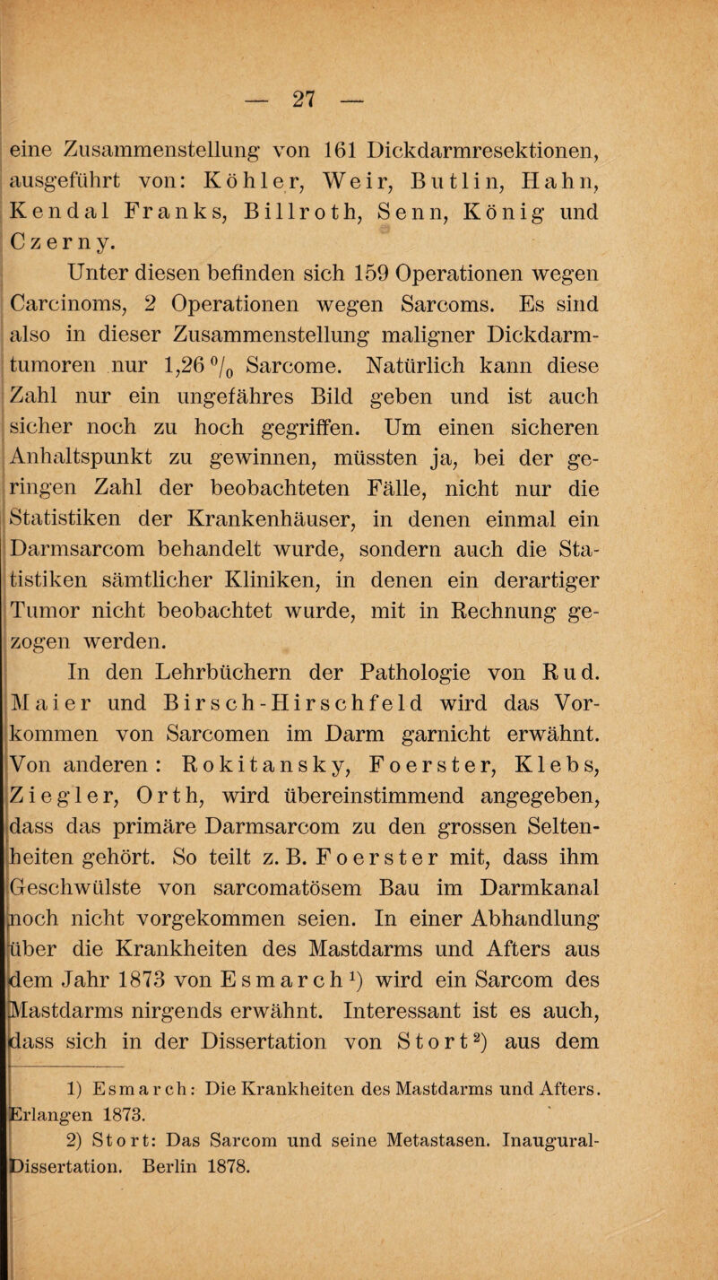 eine Zusammenstellung von 161 Dickdarmresektionen, ausgeführt von: Köhler, W e i r, B u 11 i n, Hahn, Kendal Franks, Bi 11 roth, Senn, König und Czerny. Unter diesen befinden sich 159 Operationen wegen Carcinoms, 2 Operationen wegen Sarcoms. Es sind also in dieser Zusammenstellung maligner Dickdarm¬ tumoren nur 1,26 °/0 Sarcome. Natürlich kann diese Zahl nur ein ungefähres Bild geben und ist auch sicher noch zu hoch gegriffen. Um einen sicheren Anhaltspunkt zu gewinnen, müssten ja, bei der ge¬ ringen Zahl der beobachteten Fälle, nicht nur die Statistiken der Krankenhäuser, in denen einmal ein Darmsarcom behandelt wurde, sondern auch die Sta¬ tistiken sämtlicher Kliniken, in denen ein derartiger Tumor nicht beobachtet wurde, mit in Rechnung ge¬ zogen werden. In den Lehrbüchern der Pathologie von Rud. Maier und Birsch-Hirschfeld wird das Vor¬ kommen von Sarcomen im Darm garnicht erwähnt. Von anderen: Rokitansky, Foerster, Klebs, Ziegler, Orth, wird übereinstimmend angegeben, dass das primäre Darmsarcom zu den grossen Selten¬ heiten gehört. So teilt z. B. Foerster mit, dass ihm Geschwülste von sarcomatösem Bau im Darmkanal poch nicht vorgekommen seien. In einer Abhandlung über die Krankheiten des Mastdarms und Afters aus dem Jahr 1873 von Esmarch1) wird ein Sarcom des Mastdarms nirgends erwähnt. Interessant ist es auch, dass sich in der Dissertation von Stört2) aus dem 1) Esmarch: Die Krankheiten des Mastdarms und Afters. Erlangen 1873. 2) Stört: Das Sarcom und seine Metastasen. Inaugural- Dissertation. Berlin 1878.