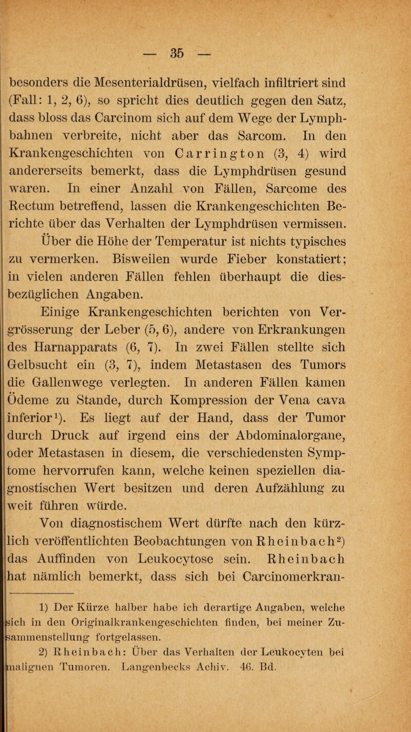 besonders die Mesenterialdrüsen, vielfach infiltriert sind (Fall: 1, 2, 6), so spricht dies deutlich gegen den Satz, dass bloss das Carcinom sich auf dem Wege der Lymph- bahnen verbreite, nicht aber das Sarcom. In den Krankengeschichten von Carrington (3, 4) wird andererseits bemerkt, dass die Lymphdrüsen gesund waren. In einer Anzahl von Fällen, Sarcome des Rectum betreffend, lassen die Krankengeschichten Be¬ richte über das Verhalten der Lymphdrüsen vermissen. • • Uber die Höhe der Temperatur ist nichts typisches zu vermerken. Bisweilen wurde Fieber konstatiert; in vielen anderen Fällen fehlen überhaupt die dies¬ bezüglichen Angaben. Einige Krankengeschichten berichten von Ver- grösserung der Leber (5, 6), andere von Erkrankungen des Harnapparats (6, 7). In zwei Fällen stellte sich Gelbsucht ein (3, 7), indem Metastasen des Tumors die Gallenwege verlegten. In anderen Fällen kamen • • Ödeme zu Stande, durch Kompression der Vena cava inferior1). Es liegt auf der Hand, dass der Tumor durch Druck auf irgend eins der Abdominalorgane, oder Metastasen in diesem, die verschiedensten Symp¬ tome hervorrufen kann, welche keinen speziellen dia¬ gnostischen Wert besitzen und deren Aufzählung zu weit führen würde. Von diagnostischem Wert dürfte nach den kürz¬ lich veröffentlichten Beobachtungen von Rheinbach2) das Auffinden von Leukocytose sein. Rheinbach hat nämlich bemerkt, dass sich bei Carcinomerkran- 1) Der Kürze halber habe ich derartige Angaben, welche sich in den Originalkrankengeschichten finden, bei meiner Zu¬ sammenstellung fortgelassen. 2) Rheinbach: Über das Verhalten der Leukocyten bei malignen Tumoren. Langenbeeks Acliiv. 46. Bd.