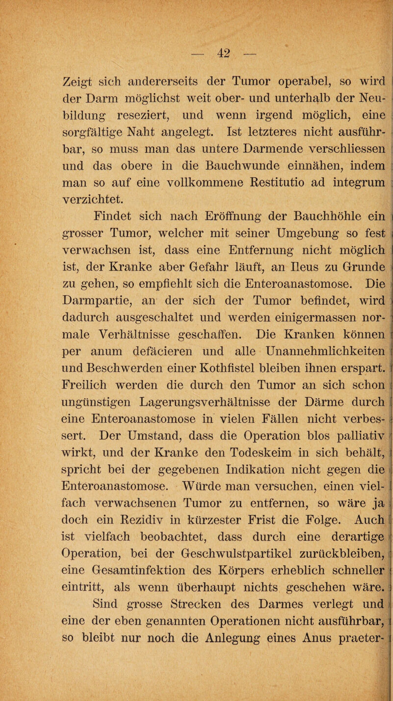 Zeigt sich andererseits der Tumor operabel, so wird der Darm möglichst weit ober- und unterhalb der Neu¬ bildung reseziert, und wenn irgend möglich, eine sorgfältige Naht angelegt. Ist letzteres nicht ausführ¬ bar, so muss man das untere Darmende verschliessen und das obere in die Bauch wunde einnähen, indem man so auf eine vollkommene Restitutio ad integrum verzichtet. Findet sich nach Eröffnung der Bauchhöhle ein i grosser Tumor, welcher mit seiner Umgebung so fest ; verwachsen ist, dass eine Entfernung nicht möglich ist, der Kranke aber Gefahr läuft, an Ileus zu Grunde zu gehen, so empfiehlt sich die Enteroanastomose. Die Darmpartie, an der sich der Tumor befindet, wird dadurch ausgeschaltet und werden einigermassen nor¬ male Verhältnisse geschaffen. Die Kranken können per anum defäcieren und alle Unannehmlichkeiten und Beschwerden einer Kothfistel bleiben ihnen erspart. Freilich werden die durch den Tumor an sich schon ungünstigen Lagerungsverhältnisse der Därme durch eine Enteroanastomose in vielen Fällen nicht verbes¬ sert. Der Umstand, dass die Operation blos palliativ wirkt, und der Kranke den Todeskeim in sich behält, spricht bei der gegebenen Indikation nicht gegen die Enteroanastomose. Würde man versuchen, einen viel¬ fach verwachsenen Tumor zu entfernen, so wäre ja doch ein Rezidiv in kürzester Frist die Folge. Auch ist vielfach beobachtet, dass durch eine derartige Operation, bei der Geschwulstpartikel Zurückbleiben, eine Gesamtinfektion des Körpers erheblich schneller ein tritt, als wenn überhaupt nichts geschehen wäre. Sind grosse Strecken des Darmes verlegt und eine der eben genannten Operationen nicht ausführbar, so bleibt nur noch die Anlegung eines Anus praeter-