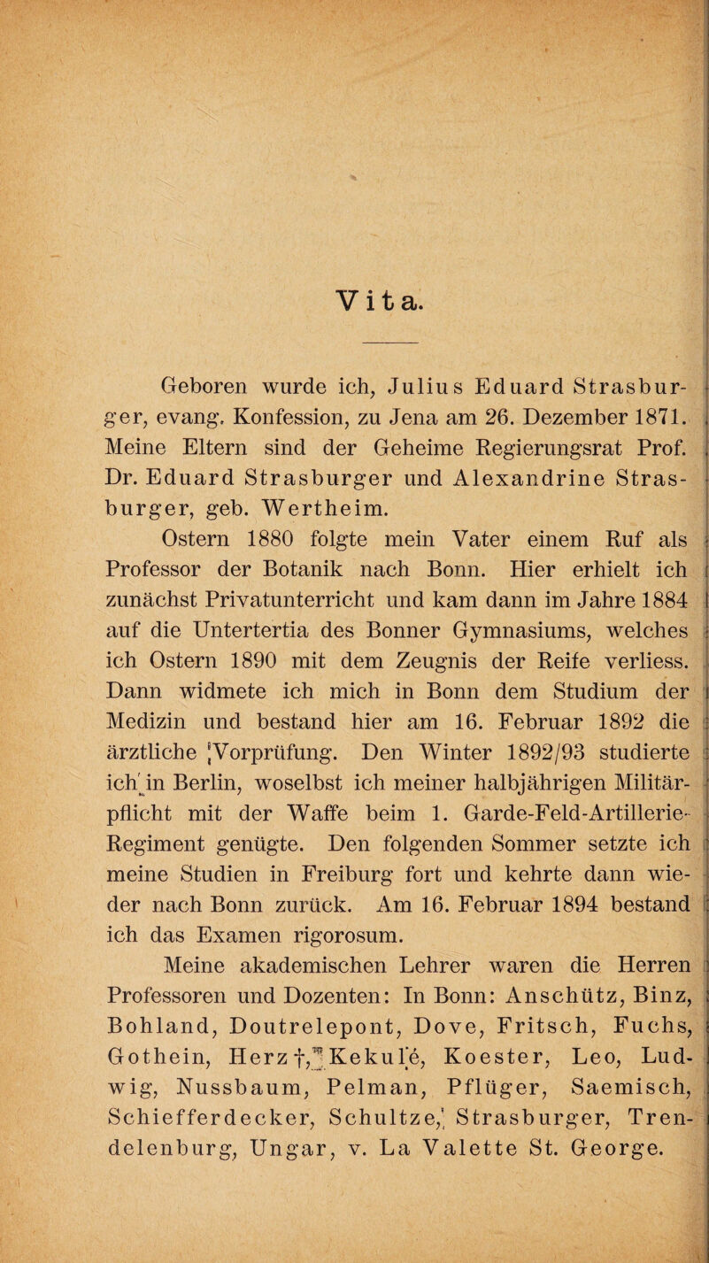 Vita. Geboren wurde ich, Julius Eduard Strasbur¬ ger, evang. Konfession, zu Jena am 26. Dezember 1871. Meine Eltern sind der Geheime Regierungsrat Prof. Dr. Eduard Strasburger und Alexandrine Stras¬ burger, geb. Wertheim. Ostern 1880 folgte mein Vater einem Ruf als Professor der Botanik nach Bonn. Hier erhielt ich zunächst Privatunterricht und kam dann im Jahre 1884 I auf die Untertertia des Bonner Gymnasiums, welches ich Ostern 1890 mit dem Zeugnis der Reife verliess. Dann widmete ich mich in Bonn dem Studium der Medizin und bestand hier am 16. Februar 1892 die ärztliche Vorprüfung. Den Winter 1892/93 studierte ichr in Berlin, woselbst ich meiner halbjährigen Militär¬ pflicht mit der Waffe beim 1. Garde-Feld-Artillerie- Regiment genügte. Den folgenden Sommer setzte ich meine Studien in Freiburg fort und kehrte dann wie¬ der nach Bonn zurück. Am 16. Februar 1894 bestand ich das Examen rigorosum. Meine akademischen Lehrer waren die Herren Professoren und Dozenten: In Bonn: Anschütz, Binz, Bohland, Doutrelepont, Dove, Fritsch, Fuchs, Gothein, Herzf,^Kekul'e, Koester, Leo, Lud¬ wig, Nussbaum, Pelman, Pflüger, Saemisch, Schiefferdecker, Schultze,' Strasburger, Tren¬ delenburg, Ungar, v. La Valette St. George.