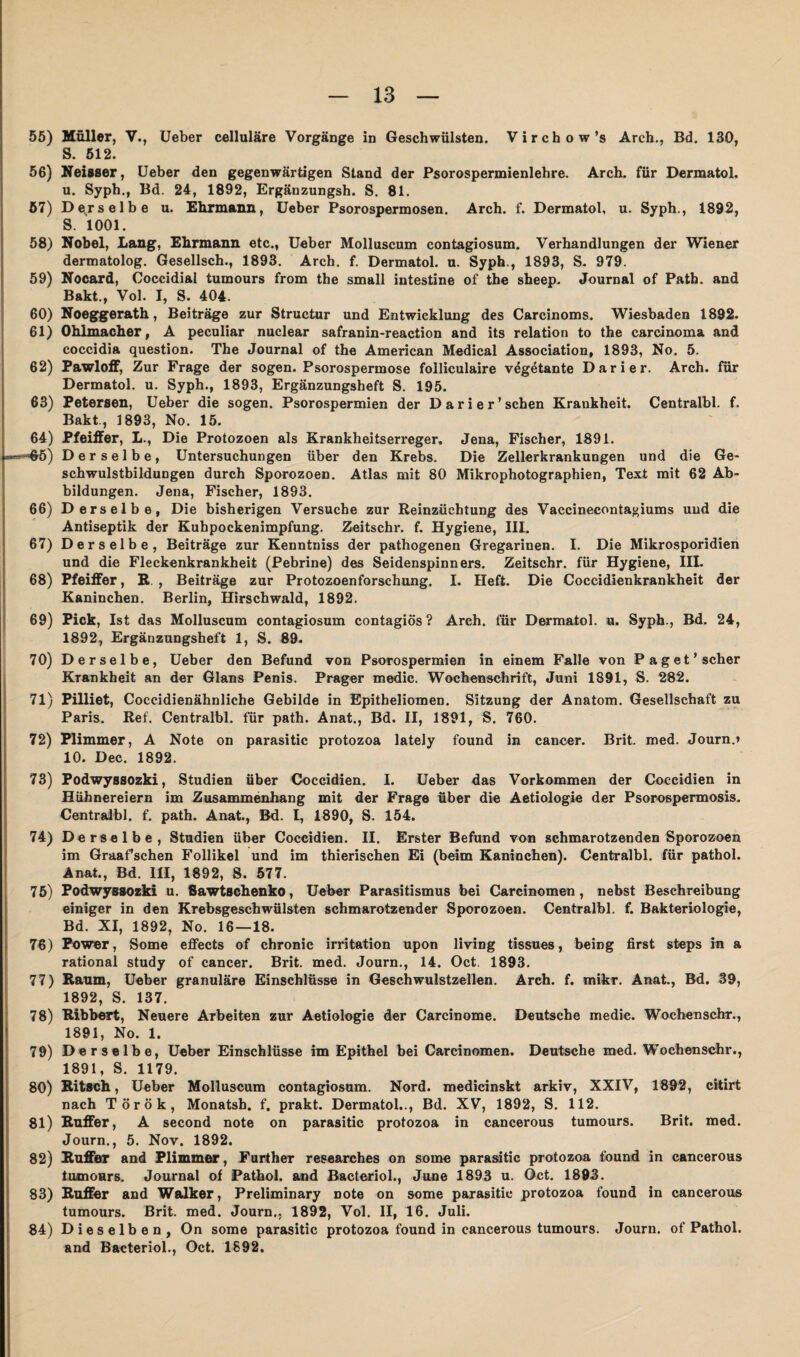 55) Müller, V., Ueber cellulare Vorgänge in Geschwülsten. Virchow’s Arch., Bd. 130, S. 512. 56) Neisser, Ueber den gegenwärtigen Stand der Psorospermienlehre. Arch. für Dermatol, u. Syph., Bd. 24, 1892, Ergänzungsh. S. 81. 57) Derselbe u. Ehrmann, Ueber Psorospermosen. Arch. f. Dermatol, u. Syph., 1892, S. 1001. 58) Nobel, Lang, Ehrmann etc., Ueber Molluscum contagiosum. Verhandlungen der Wiener dermatolog. Gesellsch., 1893. Arch. f. Dermatol, u. Syph., 1893, S. 979. 59) Nocard, Coccidial tumours from the small intestine of the sheep. Journal of Path. and Bakt., Vol. I, S. 404. 60) Noeggerath, Beiträge zur Structur und Entwicklung des Carcinoms. Wiesbaden 1892. 61) Ohlmacher, A peculiar nuclear safranin-reaction and its relation to the carcinoma and coccidia question. The Journal of the American Medical Association, 1893, No. 5. 62) Pawloff, Zur Frage der sogen. Psorospermose folliculaire vegetante Darier. Arch. für Dermatol, u. Syph., 1893, Ergänzungsheft S. 195. 63) Petersen, Ueber die sogen. Psorospermien der Dari er'sehen Krankheit. Centralbl. f. Bakt., 1893, No. 15. 64) Pfeiffer, L., Die Protozoen als Krankheitserreger, Jena, Fischer, 1891. **==Hr5) Derselbe, Untersuchungen über den Krebs. Die Zellerkrankungen und die Ge¬ schwulstbildungen durch Sporozoen. Atlas mit 80 Mikrophotographien, Text mit 62 Ab¬ bildungen. Jena, Fischer, 1893. 66) Derselbe, Die bisherigen Versuche zur Reinzüchtung des Vaccineconta^iums und die Antiseptik der Kuhpockenimpfung. Zeitschr. f. Hygiene, III. 67) Derselbe, Beiträge zur Kenntniss der pathogenen Gregarinen. I. Die Mikrosporidien und die Fleckenkrankheit (Pebrine) des Seidenspinners. Zeitschr. für Hygiene, III. 68) Pfeiffer, R , Beiträge zur Protozoenforschung. I. Heft. Die Coccidienkrankheit der Kaninchen. Berlin, Hirschwald, 1892. 69) Pick, Ist das Molluscum contagiosum contagiös ? Arch. für Dermatol, u. Syph., Bd. 24, 1892, Ergänzungsheft 1, S. 89. 70) Derselbe, Ueber den Befund von Psorospermien in einem Falle von Paget’scher Krankheit an der Glans Penis. Prager medic. Wochenschrift, Juni 1891, S. 282. 71) Pilliet, Coccidienähnliche Gebilde in Epitheliomen. Sitzung der Anatom. Gesellschaft zu Paris. Ref. Centralbl. für path. Anat., Bd. II, 1891, S. 760. 72) Plimmer, A Note on parasitic protozoa lately found in cancer. Brit, med. Journ.» 10. Dec. 1892. 73) Podwyssozki, Studien über Coccidien. I. Ueber das Vorkommen der Coccidien in Hühnereiern im Zusammenhang mit der Frage über die Aetiologie der Psorospermosis. Centralbl. f. path. Anat., Bd. I, 1890, S. 154. 74) Derselbe, Studien über Coccidien. II. Erster Befund von schmarotzenden Sporozoen im Graafschen Follikel und im thierischen Ei (beim Kaninchen). Centralbl. für pathol. Anat., Bd. III, 1892, S. 577. 75) Podwyssozki u. Sawtschenko, Ueber Parasitismus bei Carcinomen, nebst Beschreibung einiger in den Krebsgeschwülsten schmarotzender Sporozoen. Centralbl. f. Bakteriologie, Bd. XI, 1892, No. 16—18. 76) Power, Some effects of chronic irritation upon living tissues, being first steps in a rational study of cancer. Brit. med. Journ., 14. Oct. 1893. 77) Raum, Ueber granuläre Einschlüsse in Geschwulstzellen. Arch. f. mikr. Anat., Bd. 39, 1892, S. 137. 78) Ribbert, Neuere Arbeiten zur Aetiologie der Carcinome. Deutsche medic. Wochenschr., 1891, No. 1. 79) Derselbe, Ueber Einschlüsse im Epithel bei Carcinomen. Deutsche med. Wochenschr., 1891, S. 1179. 80) Ritsch, Ueber Molluscum contagiosum. Nord, medicinskt arkiv, XXIV, 1892, citirt nach Török, Monatsh. f. prakt. Dermatol.., Bd. XV, 1892, S. 112. 81) Ruffer, A second note on parasitic protozoa in cancerous tumours. Brit. med. Journ., 5. Nov. 1892. 82) Ruffer and Plimmer, Further researches on some parasitic protozoa found in cancerous tumours. Journal of Pathol. and Bacteriol., June 1893 u. Gct. 1893. 83) Ruffer and Walker, Preliminary note on some parasitic protozoa found in cancerous tumours. Brit. med. Journ., 1892, Vol. II, 16. Juli. 84) Dieselben, On some parasitic protozoa found in cancerous tumours. Journ. of Pathol. and Bacteriol., Oct. 1892.