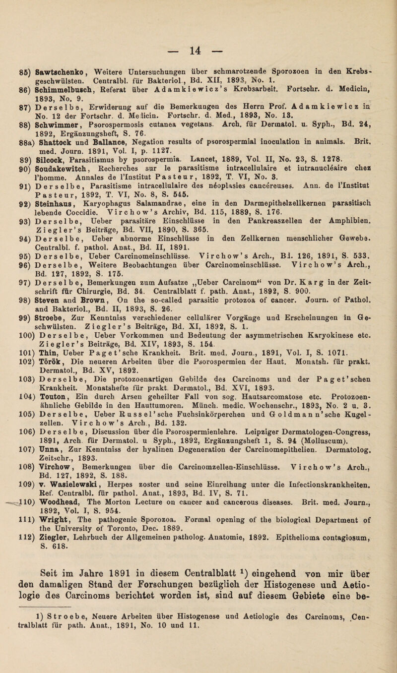 85) Sawtschenko, Weitere Untersuchungen über schmarotzende Sporozoen in den Krebs¬ geschwülsten. Centralbl, für Bakteriol., Bd. XII, 1893, No. 1. 86) Schimmelbusch, Referat über Adamkiewicz’s Krebsarbeit. Fortschr. d. Medicin, 1893, No. 9. 87) Derselbe, Erwiderung auf die Bemerkungen des Herrn Prof. Adamkiewicz in No. 12 der Fortschr. d. Melicin. Fortschr. d. Med., 1893, No. 13. 88) Schwimmer, Psorospermosis cutanea vegetans. Arch. für Dermatol, u. Syph,, Bd. 24, 1892, Ergänzungsheft, S. 76. 88a) Shattock und Ballance, Negation results of psorospermial inoculation in animals. Brit. med. Journ. 1891, Vol. I, p. 1127. 89) Silcock, Parasitismus by psorospermia. Lancet, 1889, Vol. II, No. 23, S. 1278. 90) Soudakewitch, Recherches sur le parasitisme intracellulaire et iutranucl6aire chez l’homme. Annales de l’Institut Pasteur, 1892, T. VI, No. 3. 91) Ders elbe, Parasitisme intracellulaire des nöoplasies cancereuses. Ann. de i’Institut Pasteur, 1892, T. VI, No. 8, S. 545. 92) Steinhaus, Karyophagus Salamandrae, eine in den Darmepithelzellkernen parasitisch lebende Coccidie. Virchow’s Archiv, Bd. 115, 1889, S. 176. 93) Derselbe, Ueber parasitäre Einschlüsse in den Pankreaszellen der Amphibien. Ziegler’s Beiträge, Bd. VII, 1890, S. 365. 94) Derselbe, Ueber abnorme Einschlüsse in den Zellkernen menschlicher Gewebe. Centralbl. f. pathol. Anat., Bd. II, 1891. 95) Derselbe, Ueber Carcinomeinschlüsse. Virchow’s Arch., Bl. 126, 1891, S. 533. 96) Derselbe, Weitere Beobachtungen über Carcinomeinschlüsse. Virchow’s Arch., Bd. 127, 1892, S. 175. 97) Derselbe, Bemerkungen zum Aufsatze „Ueber Carcinom“ von Dr. Karg in der Zeit¬ schrift für Chirurgie, Bd. 34. Centralblatt f. path. Anat., 1892, S. 900. 98) Steven and Brown, On the so-called parasitic protozoa of cancer. Journ. of Pathol. and Bakteriol., Bd. II, 1893, S. 26. 99) Stroebe, Zur Kenntniss verschiedener cellulärer Vorgänge und Erscheinungen in Ge¬ schwülsten. Ziegler’s Beiträge, Bd. XI, 1892, S. 1. 100) Derselbe, Ueber Vorkommen und Bedeutung der asymmetrischen Karyokinese etc. Ziegler’s Beiträge, Bd. XIV, 1893, S. 154. 101) Thin, Ueber Paget’sehe Krankheit. Brit. med. Journ., 1891, Vol. I, S. 1071. 102) Török, Die neueren Arbeiten über die Psorospermien der Haut. Monatsh. für prakt. Dermatol., Bd. XV, 1892. 103) Derselbe, Die protozoenartigen Gebilde des Carcinoms und der Paget’schen Krankheit. Monatshefte für prakt. Dermatol., Bd. XVI, 1893. 104) Touton, Ein durch Arsen geheilter Fall von sog. Hautsarcomatose etc. Protozoen- ähnliche Gebilde in den Hauttumoren. Münch, medic. Wochenschr., 1893, No. 2 u. 3. 105) Derselbe, Ueber Rüssel’sehe Fuchsinkörperchen und G oldman n’sche Kugel- zellen. Virchow’s Arch, Bd. 132. 106) Derselbe, Discussion über die Psorospermienlehre. Leipziger Dermatologen-Congress, 1891, Arch. für Dermatol, u Syph., 1892, Ergänzungsheft 1, S. 94 (Molluscum). 107) Unna, Zur Kenntniss der hyalinen Degeneration der Carcinomepithelien. Dermatolog» Zeitschr., 1893. 108) Virchow, Bemerkungen über die Carcinomzellen-Einschlüsse. Virchow’s Arch., Bd. 127, 1892, S. 188. 109) v. Wasielewski, Herpes zoster und seine Einreihung unter die Infeetionskrankheiten. Ref. Centralbl. für pathol, Anat., 1893, Bd. IV, S. 71. -«^110) Woodhead, The Morton Lecture on cancer and cancerous diseases. Brit. med. Journ., 1892, Vol. I, S. 954. 111) Wright, The pathogenic Sporozoa. Formal opening of the biological Department of the University of Toronto, Dec. 1889. 112) Ziegler, Lehrbuch der Allgemeinen patholog. Anatomie, 1892. Epithelioma contagiosum, S. 618. Seit im Jahre 1891 in diesem Centralblatt *) eingehend von mir über den damaligen Stand der Forschungen bezüglich der Histogenese und Aetio- logie des Carcinoms berichtet worden ist, sind auf diesem Gebiete eine be- 1) Stroebe, Neuere Arbeiten über Histogenese und Aetiologie des Carcinoms, Cen¬ tralblatt für path. Anat., 1891, No. 10 und 11.