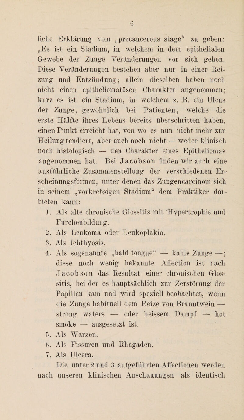 licke Erklärung vom „precancerous stage“ zu geben: „Es ist ein Stadium, in welchem in dem epithelialen Gewebe der Zunge Veränderungen vor sich gehen. Diese Veränderungen bestehen aber nur in einer Rei¬ zung und Entzündung; allein dieselben haben noch nicht einen epitheliomatösen Charakter angenommen; kurz es ist ein Stadium, in welchem z. B. ein Ulcus der Zunge, gewöhnlich bei Patienten, welche die erste Hälfte ihres Lebens bereits überschritten haben, einen Punkt erreicht hat, von wo es nun nicht mehr zur Heilung tendiert, aber auch noch nicht — weder klinisch noch histologisch — den Charakter eines Epitheliomas angenommen hat. Bei Jacobson finden wir auch eine ausführliche Zusammenstellung der verschiedenen Er¬ scheinungsformen, unter denen das Zungencarcinom sich in seinem „vorkrebsigen Stadium“ dem Praktiker dar¬ bieten kann: 1. Als alte chronische Glossitis mit Hypertrophie und Furchenbildung. 2. Als Leukoma oder Leukoplakia. 3. Als Ichthyosis. 4. Als sogenannte „bald tongue“ — kahle Zunge —; diese noch wenig bekannte Affection ist nach Jacobson das Resultat einer chronischen Glos¬ sitis, bei der es hauptsächlich zur Zerstörung der Papillen kam und wird speziell beobachtet, wenn die Zunge habituell dem Reize von Branntwein — strong waters — oder heissem Dampf — hot smoke — ausgesetzt ist. 5. Als Warzen. 6. Als Fissuren und Rhagaden. 7. Als Ulcera. Die unter 2 und 3 aufgeführten Affectionen werden nach unseren klinischen Anschauungeil als identisch