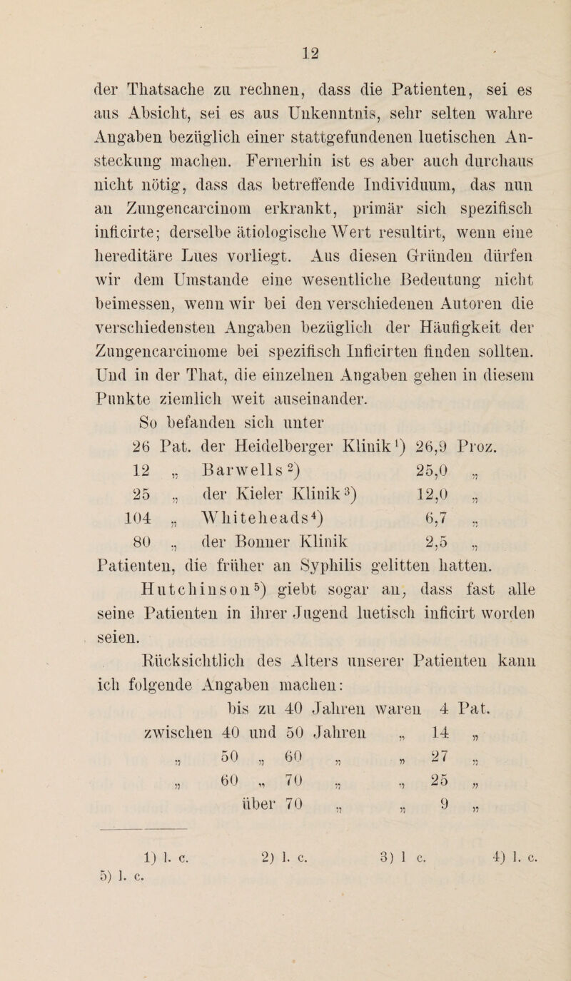 der Thatsaclie zu rechnen, dass die Patienten, sei es aus Absicht, sei es aus Unkenntnis, sehr selten wahre Angaben bezüglich einer stattgefundenen luetischen An¬ steckung machen. Fernerhin ist es aber auch durchaus nicht nötig, dass das betreffende Individuum, das nun an Zungencarcinom erkrankt, primär sich spezifisch inffcirte; derselbe ätiologische Wert resultirt, wenn eine hereditäre Lues vorliegt. Aus diesen Gründen dürfen wir dem Umstande eine wesentliche Bedeutung nicht beimessen, wenn wir bei den verschiedenen Autoren die verschiedensten Angaben bezüglich der Häufigkeit der Zungencarcinome bei spezifisch Inficirten linden sollten. Und in der That, die einzelnen Angaben gehen in diesem Punkte ziemlich weit auseinander. So befanden sich unter 26 Pat. der Heidelberger Klinik1) 26,9 Proz. 12 ,, Barwell s2) 25,0 „ 25 ., der Kieler Klinik3) 12,0 ,, 104 „ Whiteheads4) 6,7 ,, 80 „ der Bonner Klinik 2,5 „ Patienten, die früher an Syphilis gelitten hatten. Hutchinson5) giebt sogar an, dass fast alle seine. Patienten in ihrer Jugend luetisch inficirt worden seien. Rücksichtlich des Alters unserer Patienten kann ich folgende Angaben machen: bis zu 40 Jahren waren 4 Pat. zwischen 40 und 50 Jahren .. 14 ,, 50 „ 60 „ 60 „ 70 über 70 •> 35 27 25 9 33 n 35