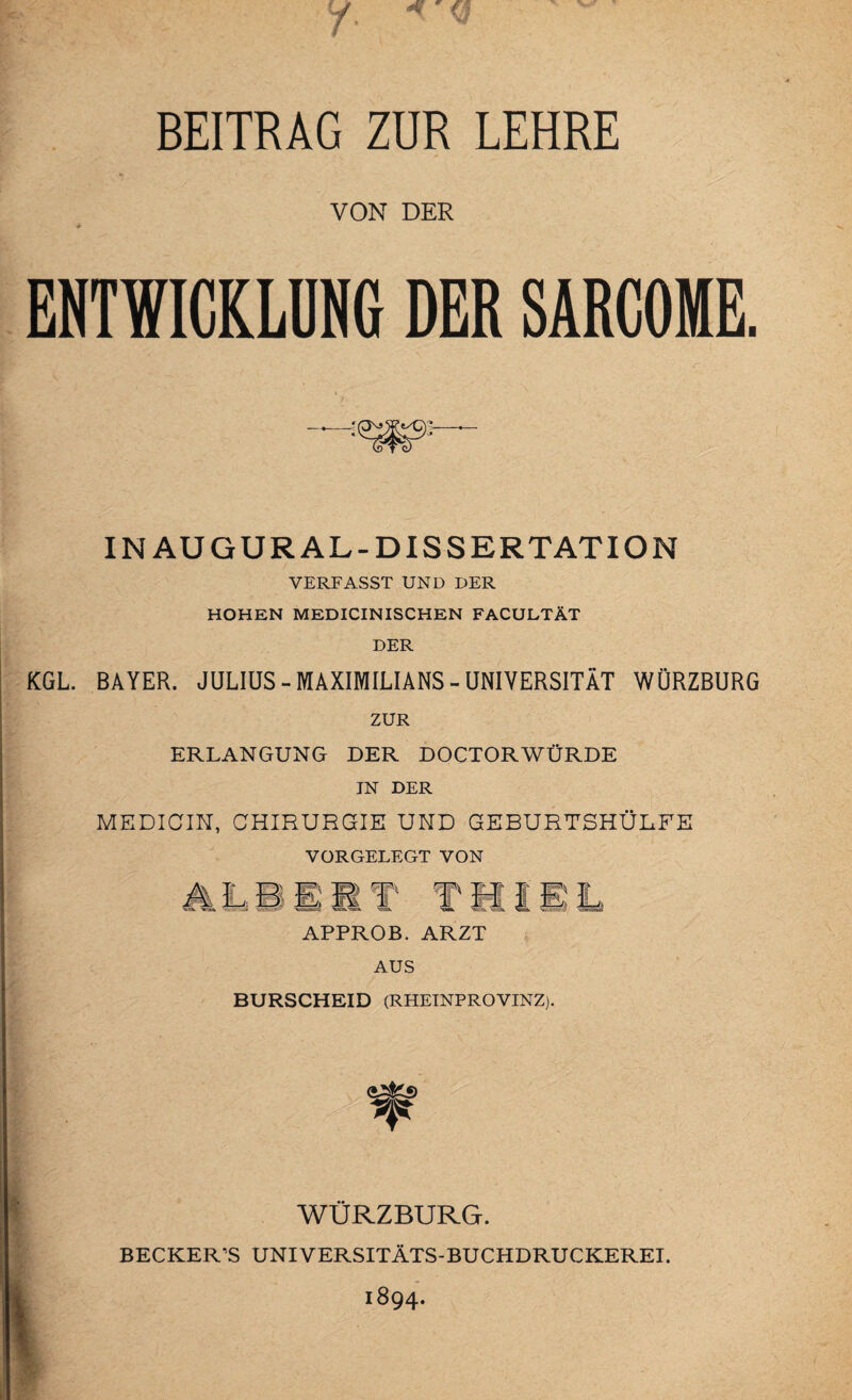 BEITRAG ZUR LEHRE VON DER ENTWICKLUNG DER SARCOME. IN AUGUR AL-DISSERTATION VERFASST UND DER HOHEN MEDICINISCHEN FACULTÄT DER KGL. BAYER. JULIUS - MAXIMILIANS - UNIVERSITÄT WÜRZBURG ZUR ERLANGUNG DER DOCTORWÜRDE IN DER MEDICIN, CHIRURGIE UND GEBURTSHÜLFE VORGELEGT VON Jy ö m,; T\ fl Hl EL APPROB. ARZT AUS BURSCHEID (RHEINPROVINZ). WÜRZBURG. BECKER'S UNIVERSITÄTS-BUCHDRUCKEREI. 1894.