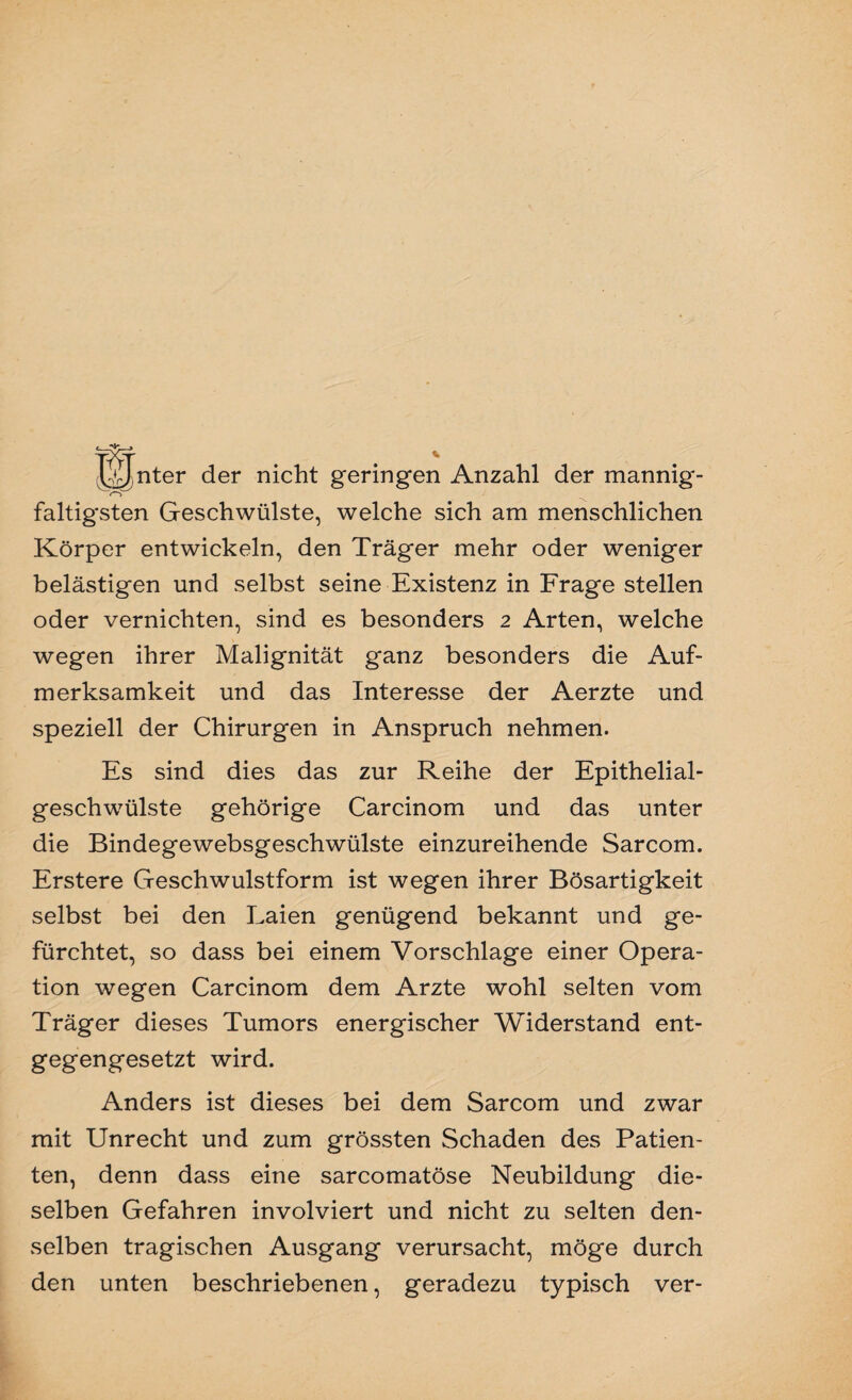 tXtt . *■ LUnter der nicht geringen Anzahl der mannig- faltigsten Geschwülste, welche sich am menschlichen Körper entwickeln, den Träger mehr oder weniger belästigen und selbst seine Existenz in Frage stellen oder vernichten, sind es besonders 2 Arten, welche wegen ihrer Malignität ganz besonders die Auf¬ merksamkeit und das Interesse der Aerzte und speziell der Chirurgen in Anspruch nehmen. Es sind dies das zur Reihe der Epithelial¬ geschwülste gehörige Carcinom und das unter die Bindegewebsgeschwülste einzureihende Sarcom. Erstere Geschwulstform ist wegen ihrer Bösartigkeit selbst bei den Laien genügend bekannt und ge¬ fürchtet, so dass bei einem Vorschläge einer Opera¬ tion wegen Carcinom dem Arzte wohl selten vom Träger dieses Tumors energischer Widerstand ent¬ gegengesetzt wird. Anders ist dieses bei dem Sarcom und zwar mit Unrecht und zum grössten Schaden des Patien¬ ten, denn dass eine sarcomatöse Neubildung die¬ selben Gefahren involviert und nicht zu selten den¬ selben tragischen Ausgang verursacht, möge durch den unten beschriebenen, geradezu typisch ver-