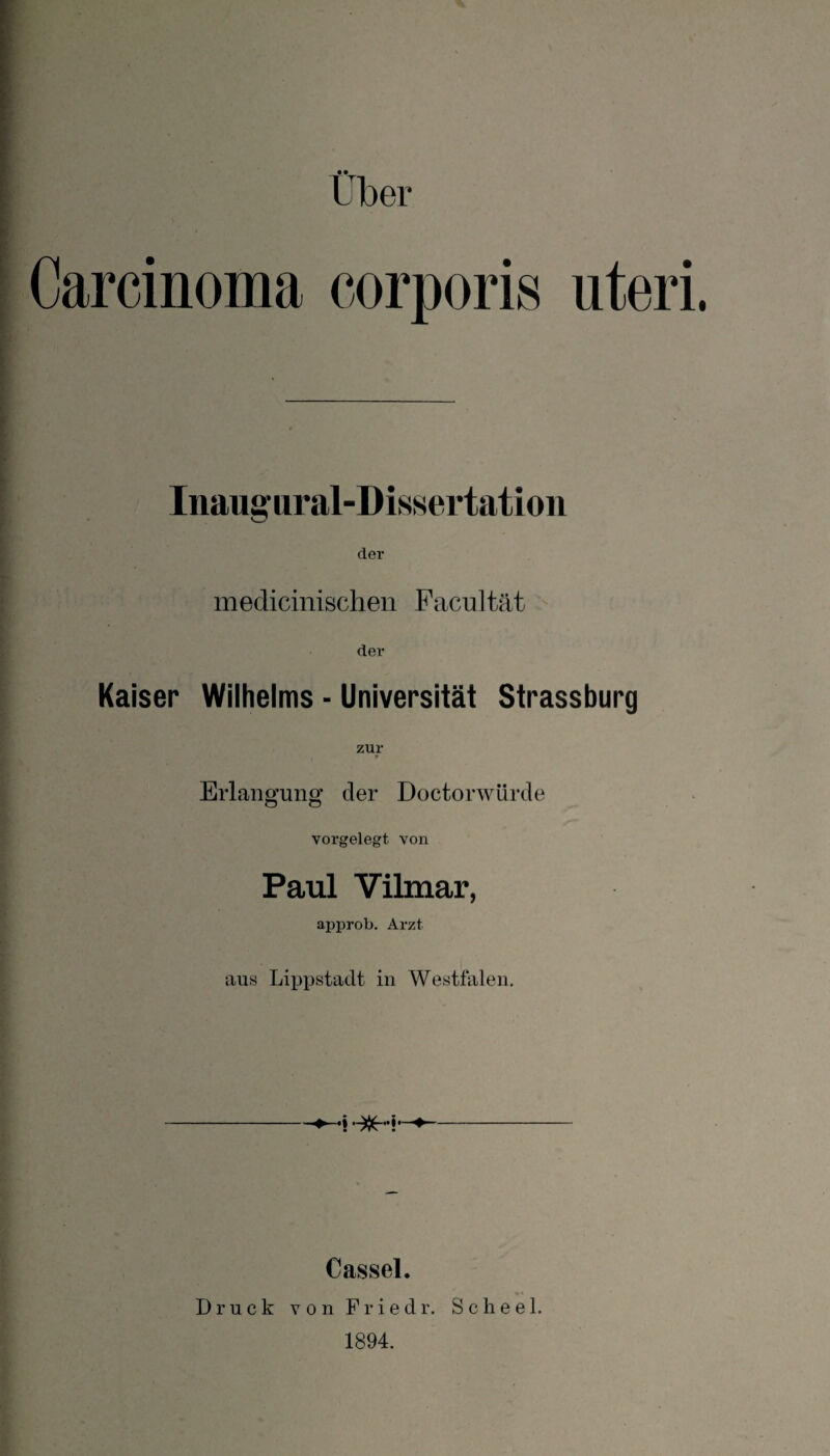 Carcinoma corporis uteri Inaugiiral-Dissertation der medicinischen Facultät der Kaiser Wilhelms - Universität Strassburg zur Erlangung der Doctorwürde vorgelegt von Paul Vilmar, approb. Arzt aus Lippstadt in Westfalen. ♦ ♦ Cassel. Druck V 0 n F r i e d r. Scheel. 1894.