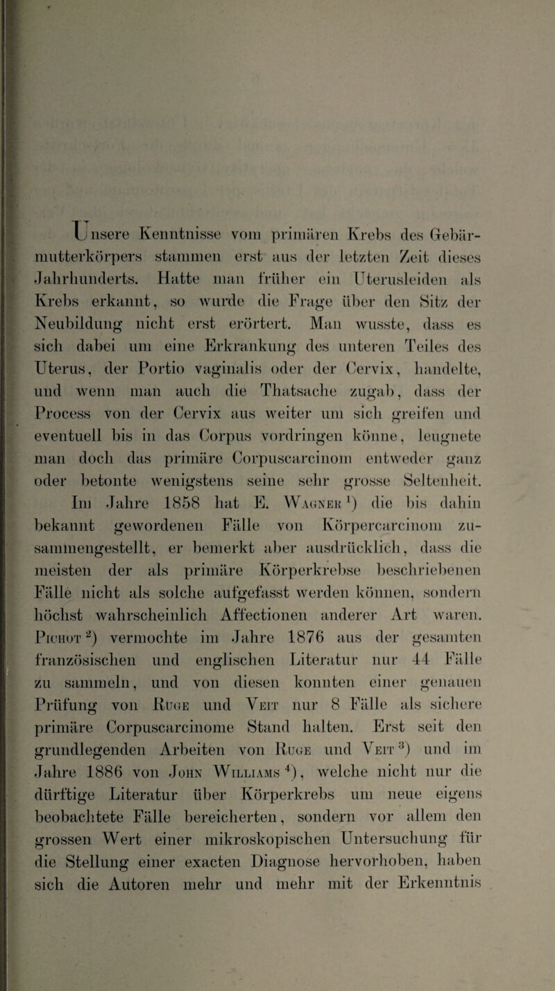 u nsere Kenntnisse vom primären Krebs des Gebär¬ mutterkörpers stiimmen erst aus der letzten Zeit dieses dalirlinnderts. Hatte man frillier ein Uterusleiden als Krells erkannt, so wurde die Frage über den Sitz der Neubildung nicht erst erörtert. Man wusste, dass es sich dahei um eine Erkrankung des unteren Teiles des Uterus, der Portio vaginalis oder der Cervix, handelte, und wenn man auch die Thatsache zugal), dass der Process von der Cervix aus weiter um sich greifen und eventuell bis in das Corpus Vordringen könne, leugnete man doch das primäre Corpuscarcinom entweder ganz oder betonte wenigstens seine sehr grosse Seltenheit. Im Jahre 1858 hat E. Waunek die l)is dahin bekannt gewordenen Fälle von Körpercarcinom zu- sanmiengestellt, er bemerkt alier ausdrücklich, dass die meisten der als primäre Körperkrelrse l)eschriel)enen Fälle nicht als solche aufgefasst werden können, sondei-ii höchst wahrscheinlich Affectionen anderer Art waren. PicHuT vermochte im Jahre 1876 aus der gesamten französischen und englischen Literatur nur 44 Fälle zu sammeln, und von diesen konnten einer genauen Prüfung von liu(}E und Veit nur 8 Fälle als sichere primäre Corpuscarcinome Stand halten. Erst seit den grundlegenden Arbeiten von Rüge und Veit^) und im Jahre 1886 von John Williams U, welche nicht nur die dürftige Literatur über Körperkrebs um neue eigens beobachtete Fälle bereicherten, sondern vor allem den grossen Wert einer mikroskopischen Untersuchung für die Stellung einer exacten Diagnose hervorhoben, haben sich die Autoren mehr und mehr mit der Erkenntnis