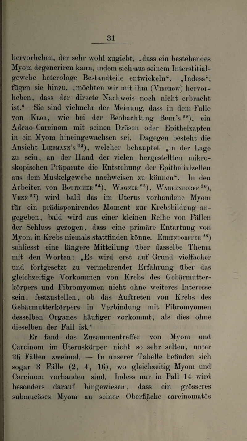 hervorheben, der sehr wohl zugiebt, „dass ein bestehendes Myom degeneriren kann, indem sich aus seinem Interstitial- gewebe heterologe Bestandteile entwickeln“. „Indess“, fügen sie hinzu, „möchten wir mit ihm (Vmonow) hervor¬ heben, dass der directe Nachweis noch nicht erbracht ist.“ Sie sind vielmehr der Meinung, dass in dem Falle von Klob, wie bei der Beobachtung Buhl’s^^), ein Adeno-Carcinom mit seinen Drüsen oder Epithelzapfen in ein Myom hineingewachsen sei. Dagegen besteht die Ansicht Liebmann’s , welcher behauptet „in der Lage zu sein, an der Hand der vielen hergestellten mikro¬ skopischen Präparate die Entstehung der Epithelialzellen aus dem Muskelgewebe nachweisen zu können“. In den Arbeiten von Bötticher Wagner^''’), Wahrendorff Venn^'^) wird bald das im Uterus vorhandene Myom für ein prädisponirendes Moment zur Krebsbildung an¬ gegeben, bald wird aus einer kleinen Beihe von Fällen der Schluss gezogen, dass eine primäre Entartung von Myom in Krebs niemals stattfinden könne. Ehrendorffer schliesst eine längere Mitteilung über dasselbe Thema mit den Worten: „Es wird erst auf Grund vielfacher und fortgesetzt zu vermehrender Erfahrung über das gleichzeitige Vorkommen von Krebs des Gebärmutter¬ körpers und Fibromyomen nicht ohne weiteres Interesse sein, festzustellen, ob das Auftreten von Krebs des Gebärmutterkörpers in Verbindung mit Fibromyomen desselben Organes häufiger vorkommt, als dies ohne dieselben der Fall ist.‘^ Er fand das Zusammentreffen von Myom und Carcinom im Uteruskörper nicht so sehr selten, unter 26 Fällen zweimal. — In unserer Tabelle befinden sich sogar 3 Fälle (2, 4, 16), wo gleichzeitig Myom und Carcinom vorhanden sind. Indess nur in Fall 14 wird besonders darauf hingewiesen, dass ein grösseres submucöses Myom an seiner Oberfläche carcinomatös