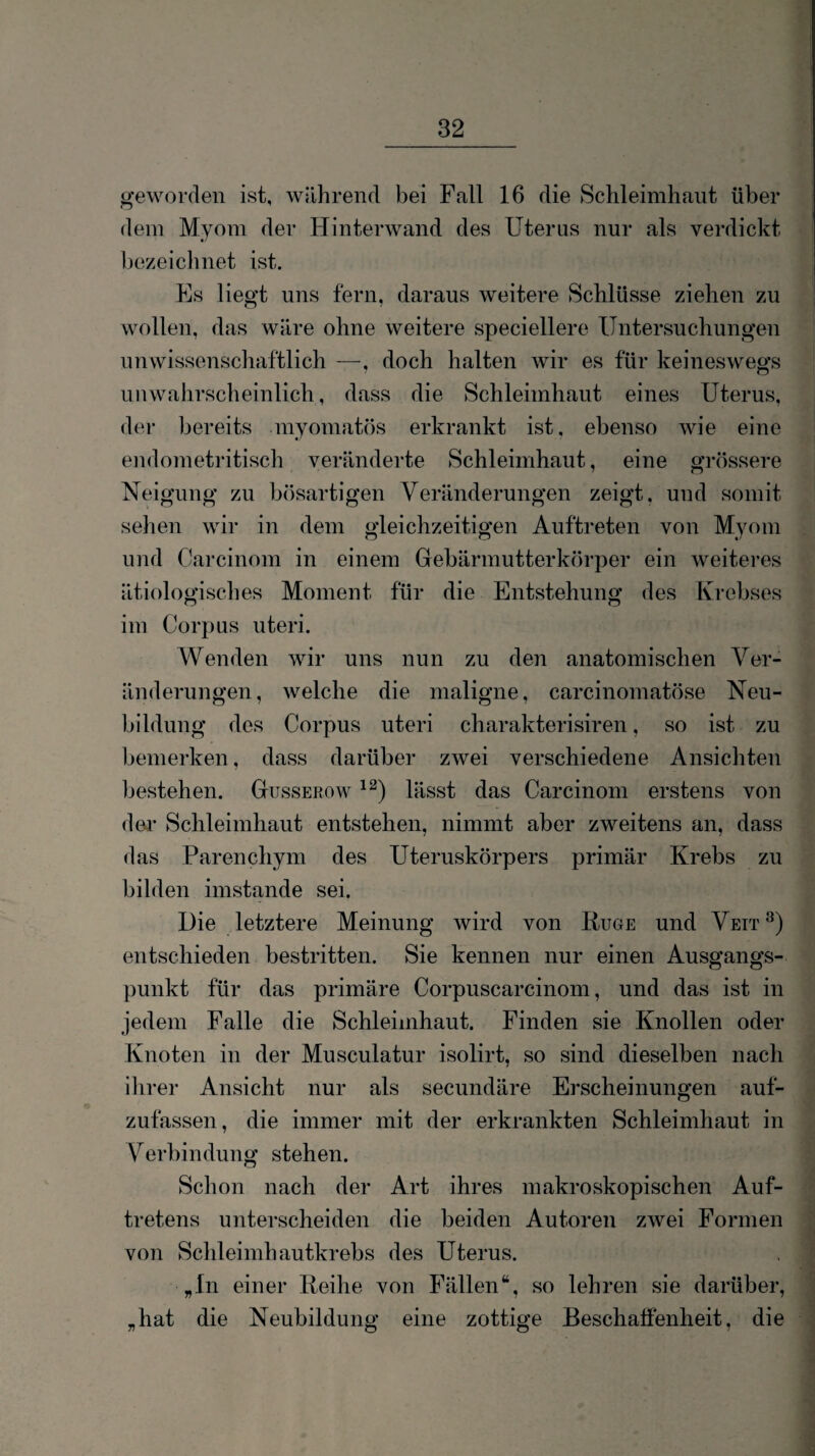 geworden ist, während bei Fn.ll 16 die Schleimhaut über dem Myom der Hinterwand des Uterus nur als verdickt bezeiclinet ist. Es liegt uns fern, daraus weitere Schlüsse ziehen zu wollen, das wäre ohne weitere speciellere Untersuchungen unwissenschaftlich —, doch halten wir es für keineswegs uuwahrscheinlich, dass die Schleimhaut eines Uterus, der bereits myomatös erkrankt ist. ebenso wie eine endometi-itisch veränderte Schleimhaut, eine grössere Neigung zu bösartigen Veränderungen zeigt, und somit sehen wir in dem gleichzeitigen Auftreten von Myom und Garcinom in einem Gebärmutterkörper ein weiteres ätiologisches Moment für die Entstehung des Krebses n o im Corpus uteri. Wenden wir uns nun zu den anatomischen Ver¬ änderungen, welche die maligne, carcinomatöse Neu¬ bildung des Corpus uteri charakterisiren, so ist zu bemerken, dass darüber zwei verschiedene Ansichten bestehen. Gusserow lässt das Carcinom erstens von dei’ Schleimhaut entstehen, nimmt aber zweitens an, dass das Parenchym des Uteruskörpers primär Krebs zu bilden imstande sei. Uie letztere Meinung wird von Rüge und Veit^) entschieden bestritten. Sie kennen nur einen Ausgangs¬ punkt für das primäre Corpuscarcinom, und das ist in jedem Falle die Schleimhaut. Finden sie Knollen oder Knoten in der Musculatur isolirt, so sind dieselben nach ilirer Ansicht nur als secundäre Erscheinungen auf¬ zufassen, die immer mit der erkrankten Schleimhaut in Verbindung stehen. Schon nach der Art ihres makroskopischen Auf¬ tretens unterscheiden die beiden Autoren zwei Formen von Schleimhautkrebs des Uterus. „In einer Reihe von Fällen“, so lehren sie darüber, „hat die Neubildung eine zottige Beschafienheit, die