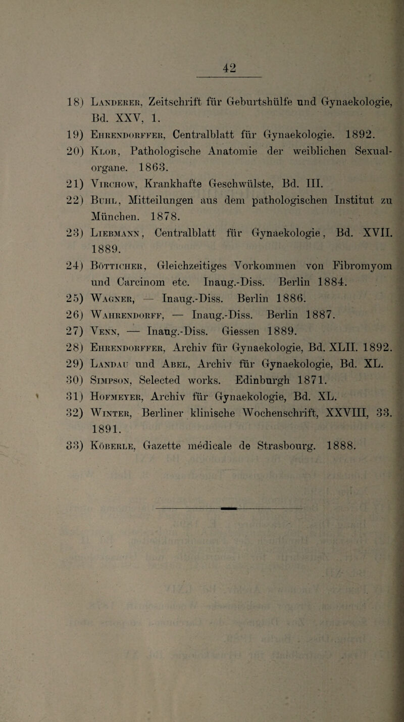 18) Landekek, Zeitschrift für Cxehurtshülfe und Gynaekologie, Bd. XXV, 1. 19) Ehrendorfeek, Centralblatt für Gynaekologie. 1892. 20) Klor, Pathologische Anatomie der weiblichen Sexiial- organe. 1863. 21) ViRCHow, Krankhafte Geschwülste, Bd. III. 22) Buhl, Mitteilungen aus dem pathologischen Institut zu München. 1878. 28) Liebmann, Centralblatt für Gynaekologie, Bd. XVII. 1889. 24) Bötticher, Gleichzeitiges Vorkommen von Fibromyom und Carcinom etc. Inaug.-Diss. Berlin 1884. 25) Wagner, — Inaug.-Diss. Berlin 1886. 26) Wahrendorff, — Inaug.-Diss. Berlin 1887. 27) Venn, — Inaug.-Diss. Giessen 1889. 28) Ehrendorffer, Archiv für Gynaekologie, Bd. XLII. 1892. 29) Lanbait und Abel, Archiv für Gynaekologie, Bd. XL. 80) Simpson, Selected works. Edinburgh 1871. 81) Hofmeyer, Archiv für Gynaekologie, Bd. XL. 82) Winter, Berliner klinische Wochenschrift, XXVIII, 38. 1891. 88) Köberle, Gazette medicale de Strasbourg. 1888.