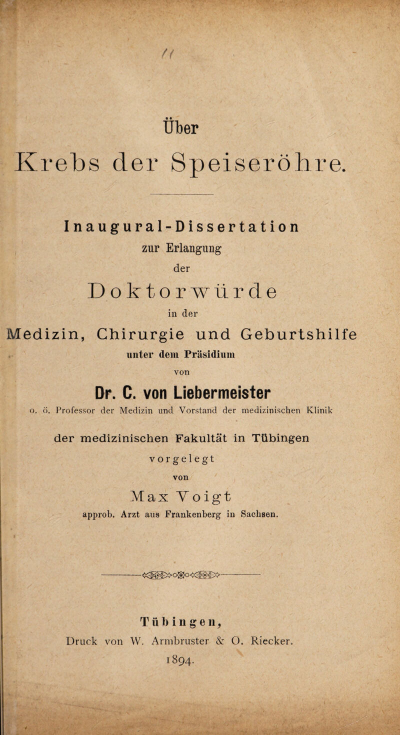 fl über Krebs der Speiseröhre. Inaugural-Dissertation , zur Erlangung der Doktorwürde in der Medizin, Chirurgie und Geburtshilfe unter dem Präsidium von Dr. C. von Liebermeister o, ö. Professor der Medizin und Vorstand der medizinischen Klinik der medizinischen Fakultät in Tübingen vor gelegt von Max Voigt approb. Arzt aus Frankenberg in Sachsen. Tübingen, Druck von W. Arnibruster & O. Riecker. 1894.