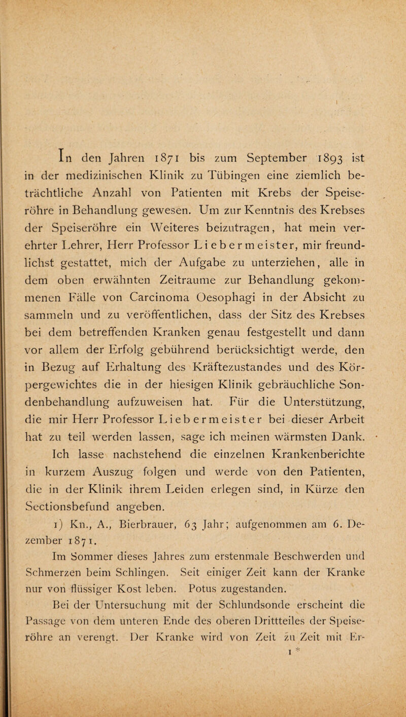 in der medizinischen Klinik zu Tübingen eine ziemlich be¬ trächtliche Anzahl von Patienten mit Krebs der Speise¬ röhre in Behandlung gewesen. Um zur Kenntnis des Krebses der Speiseröhre ein Weiteres beizutragen, hat mein ver¬ ehrter Lehrer, Herr Professor Li e b e r m eister, mir freund- lichst gestattet, mich der Aufgabe zu unterziehen, alle in dem oben erwähnten Zeiträume zur Behandlung gekom¬ menen Fälle von Carcinoma Oesophagi in der Absicht zu sammeln und zu veröffentlichen, dass der Sitz des Krebses bei dem betreffenden Kranken genau festgestellt und dann vor allem der Erfolg gebührend berücksichtigt werde, den in Bezug auf Erhaltung des Kräftezustandes und des Kör¬ pergewichtes die in der hiesigen Klinik gebräuchliche Son¬ denbehandlung aufzuweisen hat. Für die Unterstützung, die mir Herr Professor Lieb er meist er bei dieser Arbeit hat zu teil werden lassen, sage ich meinen wärmsten Dank. Ich lasse nachstehend die einzelnen Krankenberichte in kurzem Auszug folgen und werde von den Patienten, die in der Klinik ihrem Leiden erlegen sind, in Kürze den Sectionsbefund angeben. i) Kn., A., Bierbrauer, 63 Jahr; aufgenommen am 6. De¬ zember 1871. Im Sommer dieses Jahres zum erstenmale Beschwerden und Schmerzen beim Schlingen. Seit einiger Zeit kann der Kranke nur von flüssiger Kost leben. Potus zugestanden. Bei der Untersuchung mit der Schlundsonde erscheint die Passage von dem unteren Ende des oberen Drittteiles der Speise¬ röhre an verengt. Der Kranke wird von Zeit zu Zeit mit Er-