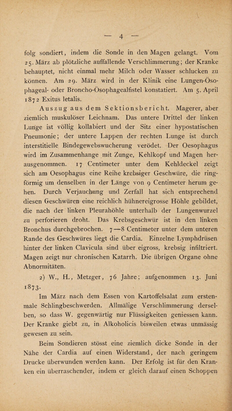 folg sondiert, indem die Sonde in den Magen gelangt. Vom 25. März ab plötzliche auffallende Verschlimmerung; der Kranke behauptet, nicht einmal mehr Milch oder Wasser schlucken zu können. Am 29. März wird in der Klinik eine Lungen-Öso- phageal- oder Broncho-Ösophagealfistel konstatiert. Am 5. April 1872 Exitus letalis. Auszug aus dem Sektionsbericht. Magerer, aber ziemlich muskulöser Leichnam. Das untere Drittel der linken Lunge ist völlig kollabiert und der Sitz einer hypostatischen Pneumonie; der untere Lappen der rechten Lunge ist durch interstitielle Bindegewebswucherung verödet. Der Oesophagus wird im Zusammenhänge mit Zunge, Kehlkopf und Magen her¬ ausgenommen. 17 Centimeter unter dem Kehldeckel zeigt sich am Oesophagus eine Reihe krebsiger Geschwüre, die ring¬ förmig um denselben in der Länge von 9 Centimeter herum ge¬ hen. Durch Verjauchung und Zerfall hat sich entsprechend diesen Geschwüren eine reichlich hühnereigrosse Höhle gebildet, die nach der linken Pleurahöhle unterhalb der Lungenwurzel zu perforieren droht. Das Krebsgeschwür ist in den linken Bronchus durchgebrochen. 7—8 Centimeter unter dem unteren Rande des Geschwüres liegt die Cardia, Einzelne'Lymphdrüsen hinter der linken Clavicula sind über eigross, krebsig infiltriert. Magen zeigt nur chronischen Katarrh. Die übrigen Organe ohne Abnormitäten. 2) W., H., Metzger, 76 Jahre; aufgenommen 13. Juni 1873- Im März nach dem Essen von Kartoffelsalat zum ersten- male Schlingbeschwerden. Allmälige Verschlimmerung dersel¬ ben, so dass W. gegenwärtig nur Flüssigkeiten geniessen kann. Der Kranke giebt zu, in Alkoholicis bisweilen etwas unmässig gewesen zu sein. Beim Sondieren stösst eine ziemlich dicke Sonde in der Nähe der Cardia auf einen Widerstand, der nach geringem Drucke überwunden werden kann. Der Erfolg ist für den Kran¬ ken ein überraschender, indem er gleich darauf einen Schoppen