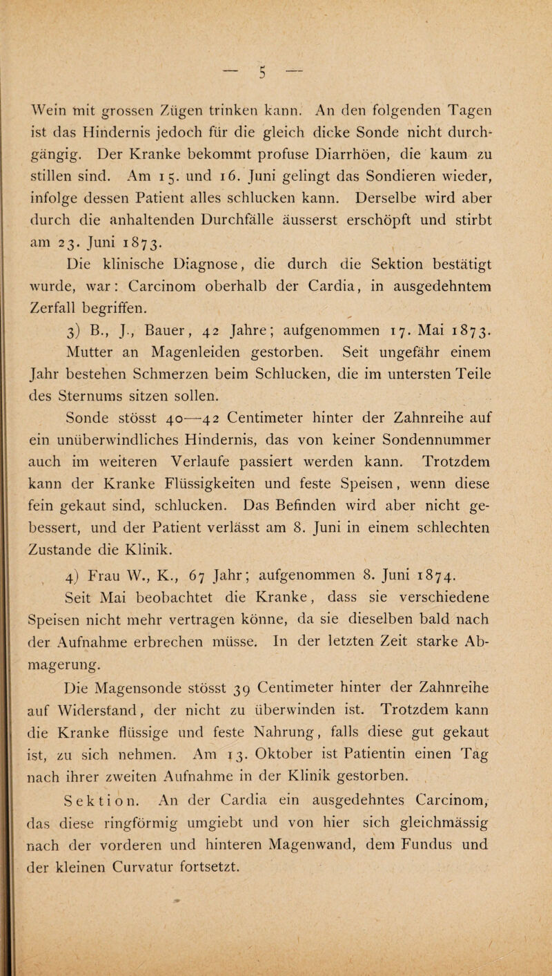 Wein tnit grossen Zügen trinken kann. An den folgenden Tagen ist das Hindernis jedoch für die gleich dicke Sonde nicht durch- gängig. Der Kranke bekommt profuse Diarrhöen, die kaum zu stillen sind. Am 15. und 16. Juni gelingt das Sondieren wieder, infolge dessen Patient alles schlucken kann. Derselbe wird aber durch die anhaltenden Durchfälle äusserst erschöpft und stirbt am 23. Juni 1873. Die klinische Diagnose, die durch die Sektion bestätigt wurde, war: Carcinom oberhalb der Cardia, in ausgedehntem Zerfall begriffen. 3) B., J., Bauer, 42 Jahre; aufgenommen 17. Mai 1873. Mutter an Magenleiden gestorben. Seit ungefähr einem Jahr bestehen Schmerzen beim Schlucken, die im untersten Teile des Sternums sitzen sollen. Sonde stösst 40-—42 Centimeter hinter der Zahnreihe auf ein unüberwindliches Hindernis, das von keiner Sondennummer auch im weiteren Verlaufe passiert werden kann. Trotzdem kann der Kranke Flüssigkeiten und feste Speisen, wenn diese fein gekaut sind, schlucken. Das Befinden wird aber nicht ge¬ bessert, und der Patient verlässt am 8. Juni in einem schlechten Zustande die Klinik. 4) Frau W., K., 67 Jahr; aufgenommen 8. Juni 1874. Seit Mai beobachtet die Kranke, dass sie verschiedene Speisen nicht mehr vertragen könne, da sie dieselben bald nach der Aufnahme erbrechen müsse. In der letzten Zeit starke Ab¬ magerung. Die Magensonde stösst 39 Centimeter hinter der Zahnreihe auf Widerstand, der nicht zu überwinden ist. Trotzdem kann die Kranke flüssige und feste Nahrung, falls diese gut gekaut ist, zu sich nehmen. Am 13. Oktober ist Patientin einen Tag nach ihrer zweiten Aufnahme in der Klinik gestorben. , Sektion. An der Cardia ein ausgedehntes Carcinom, das diese ringförmig umgiebt und von hier sich gleichmässig nach der vorderen und hinteren Magen wand, dem Fundus und der kleinen Curvatur fortsetzt.