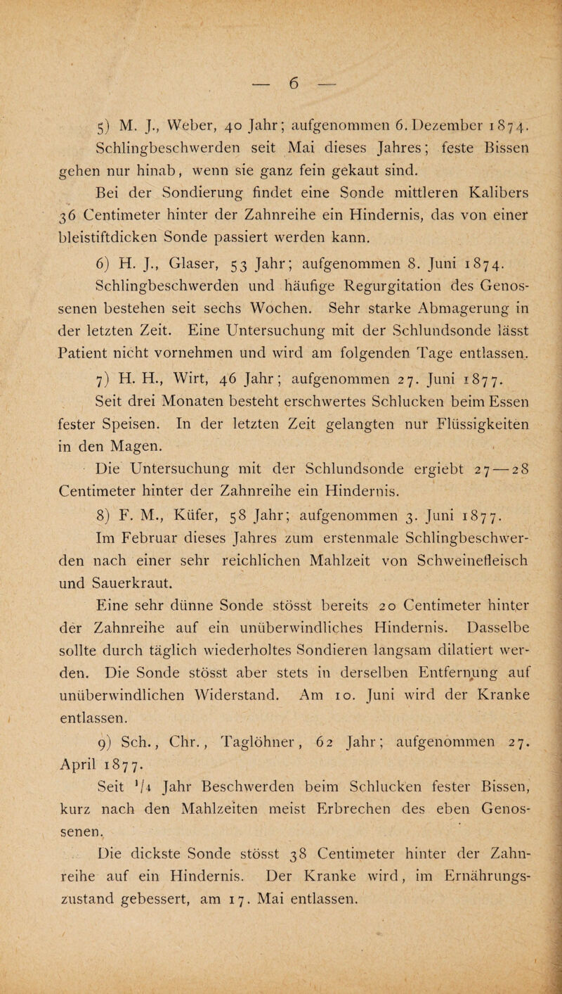 5) M. J., Weber, 40 Jahr; aufgenommen 6. Dezember 1874. Schlingbeschwerden seit Mai dieses Jahres; feste Bissen gehen nur hinab, wenn sie ganz fein gekaut sind. Bei der Sondierung findet eine Sonde mittleren Kalibers 36 Centimeter hinter der Zahnreihe ein Hindernis, das von einer bleistiftdicken Sonde passiert werden kann. 6) H. J., Glaser, 53 Jahr; aufgenommen 8. Juni 1874. Schlingbeschwerden und häufige Regurgitation des Genos¬ senen bestehen seit sechs Wochen. Sehr starke Abmagerung in der letzten Zeit. Eine Untersuchung mit der Schlundsonde lässt Patient nicht vornehmen und wird am folgenden Tage entlassen. 7) H. H., Wirt, 46 Jahr; aufgenommen 27. Juni 1877. Seit drei Monaten besteht erschwertes Schlucken beim Essen fester Speisen. In der letzten Zeit gelangten nur Flüssigkeiten in den Magen. Die Untersuchung mit der Schlundsonde ergiebt 27 — 28 Centimeter hinter der Zahnreihe ein Hindernis. 8) F. M., Küfer, 58 Jahr; aufgenommen 3. Juni 1877. Im Februar dieses Jahres zum erstenmale Schlingbeschwer¬ den nach einer sehr reichlichen Mahlzeit von Schweinefleisch und Sauerkraut. Eine sehr dünne Sonde stösst bereits 20 Centimeter hinter der Zahnreihe auf ein unüberwindliches Hindernis. Dasselbe sollte durch täglich wiederholtes Sondieren langsam dilatiert wer¬ den. Die Sonde stösst aber stets in derselben Entfernung auf unüberwindlichen Widerstand. Am 10. Juni wird der Kranke entlassen. 9) Sch., Chr., Taglöhner, 62 Jahr; aufgenommen 27. April 1877. Seit 'U Jahr Beschwerden beim Schlucken fester Bissen, kurz nach den Mahlzeiten meist Erbrechen des eben Genos¬ senen. Die dickste Sonde stösst 38 Centimeter hinter der Zahn¬ reihe auf ein Hindernis. Der Kranke wird, im Ernährungs¬ zustand gebessert, am 17. Mai entlassen. I