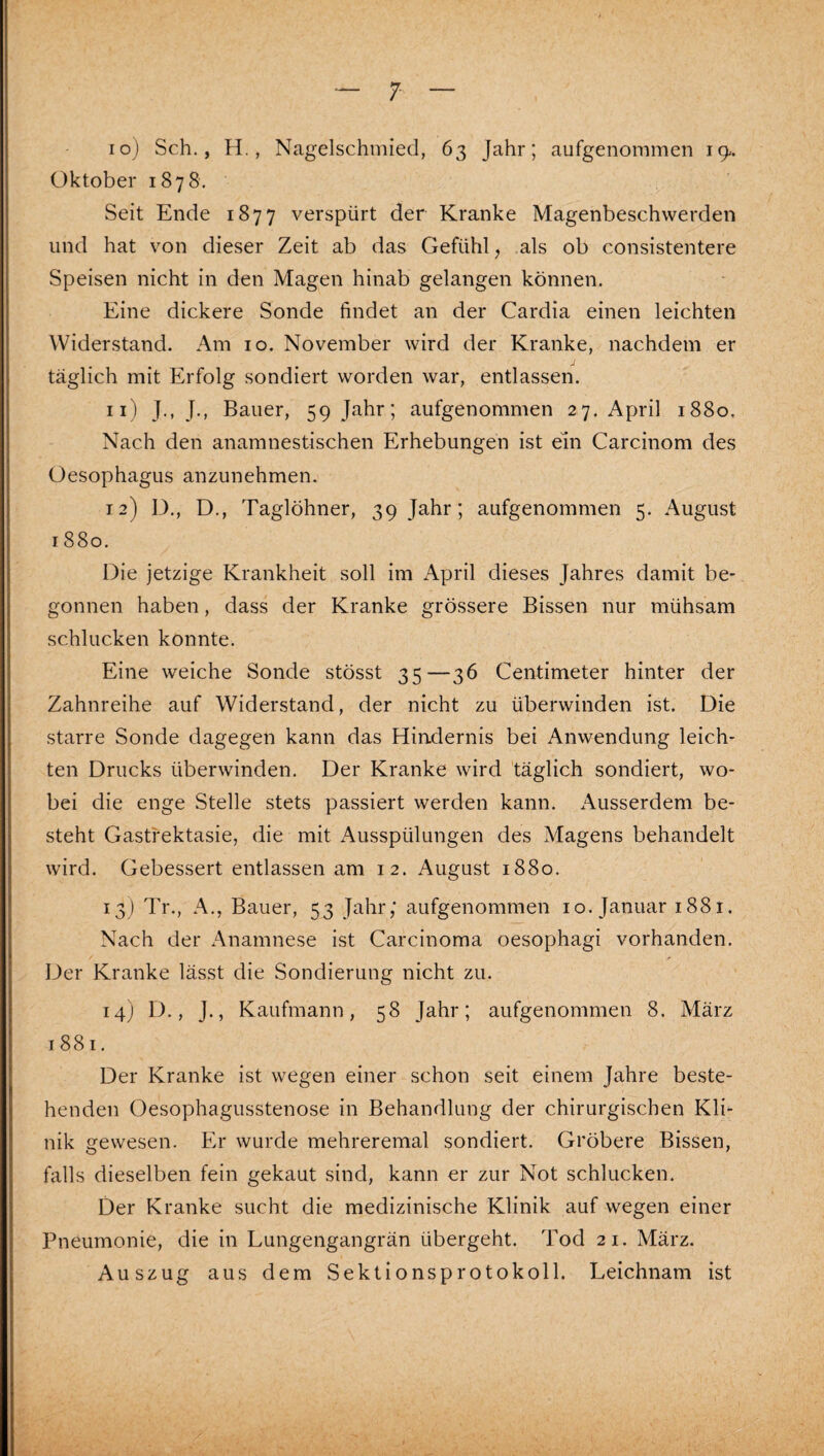 10) Sch., H., Nagelschmied, 63 Jahr; aufgenommen 19. Oktober 1878. Seit Ende 1877 verspürt der Kranke Magenbeschvverden und hat von dieser Zeit ab das Gefühl, als ob consistentere Speisen nicht in den Magen hinab gelangen können. Eine dickere Sonde findet an der Cardia einen leichten Widerstand. Am 10. November wird der Kranke, nachdem er täglich mit Erfolg sondiert worden war, entlassen. 11) J., J., Bauer, 59 Jahr; aufgenommen 27. April 1880, Nach den anamnestischen Erhebungen ist ein Carcinom des Oesophagus anzunehmen. 12) D., D., Taglöhner, 39 Jahr; aufgenommen 5. August 1880, Die jetzige Krankheit soll im x\pril dieses Jahres damit be¬ gonnen haben, dass der Kranke grössere Bissen nur mühsam schlucken konnte. Eine weiche Sonde stösst 35—36 Centimeter hinter der Zahnreihe auf Widerstand, der nicht zu überwinden ist. Die starre Sonde dagegen kann das Hirtdernis bei Anwendung leich¬ ten Drucks überwinden. Der Kranke wird täglich sondiert, wo¬ bei die enge Stelle stets passiert werden kann. Ausserdem be¬ steht Gastfektasie, die mit Ausspülungen des Magens behandelt wird. Gebessert entlassen am 12. August 1880. 13) Tr., A., Bauer, 53 Jahr; aufgenommen 10. Januar 1881. Nach der Anamnese ist Carcinoma oesophagi vorhanden. Der Kranke lässt die Sondierung nicht zu. 14J D., J., Kaufmann, 58 Jahr; aufgenommen 8. März 1881. Der Kranke ist wegen einer schon seit einem Jahre beste¬ henden Oesophagusstenose in Behandlung der chirurgischen Kli¬ nik gewesen. Er wurde mehreremal sondiert. Gröbere Bissen, falls dieselben fein gekaut sind, kann er zur Not schlucken. Der Kranke sucht die medizinische Klinik auf wegen einer Pneumonie, die in Lungengangrän übergeht. Tod 21. März. Auszug aus dem Sektionsprotokoll. Leichnam ist V-'' ?•. ä *• :