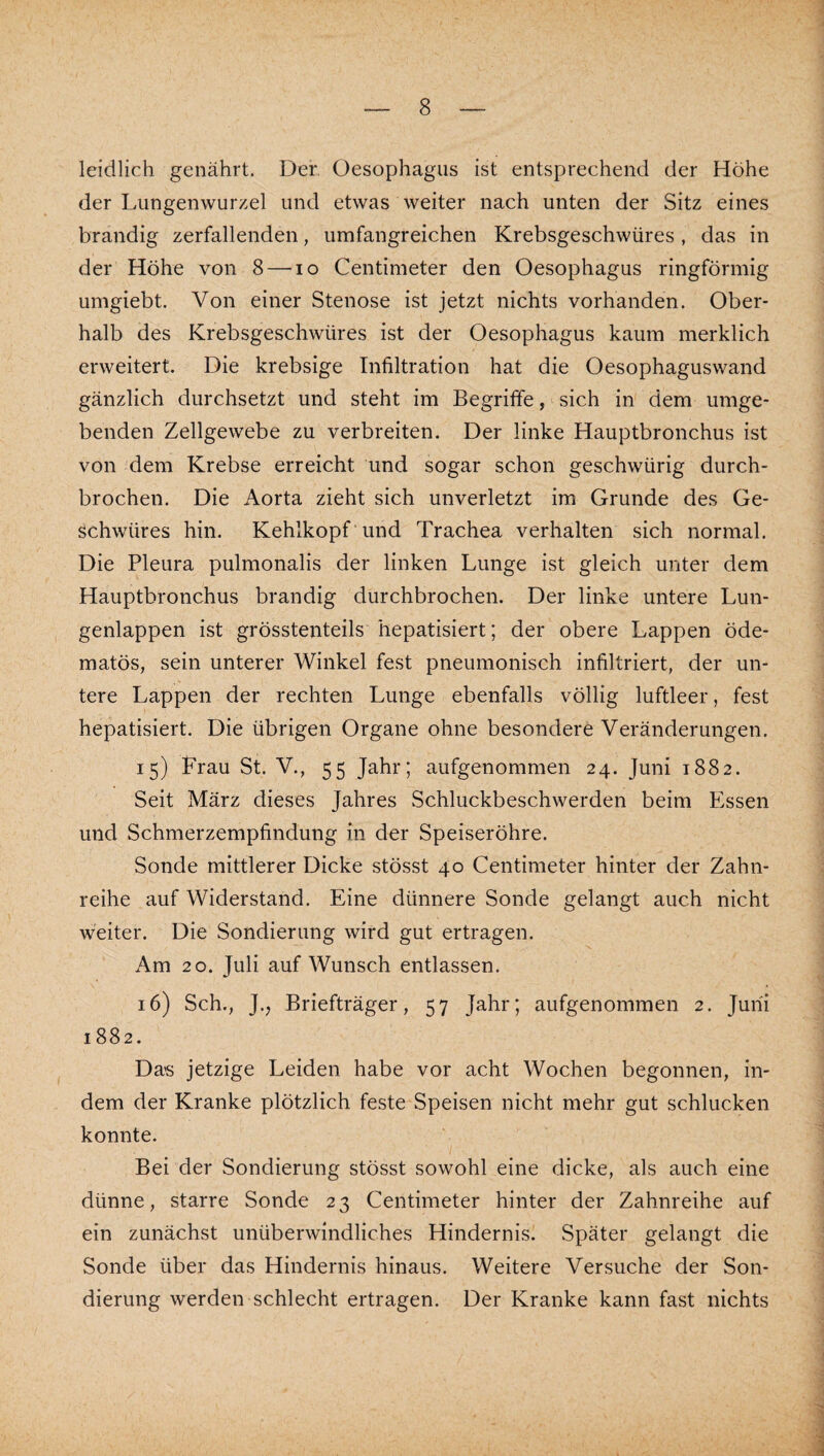 leidlich genährt. Der. Oesophagus ist entsprechend der Höhe der Lungenwurzel und etwas weiter nach unten der Sitz eines brandig zerfallenden, umfangreichen Krebsgeschwüres, das in der Höhe von 8 — lo Centinieter den Oesophagus ringförmig umgiebt. Von einer Stenose ist jetzt nichts vorhanden. Ober¬ halb des Krebsgeschwüres ist der Oesophagus kaum merklich erweitert. Die krebsige Infiltration hat die Oesophaguswand gänzlich durchsetzt und steht im Begriffe, sich in' dem umge¬ benden Zellgewebe zu verbreiten. Der linke Hauptbronchus ist von dem Krebse erreicht und sogar schon geschwürig durch¬ brochen. Die Aorta zieht sich unverletzt im Grunde des Ge¬ schwüres hin. Kehlkopf und Trachea verhalten sich normal. Die Pleura pulmonalis der linken Lunge ist gleich unter dem Hauptbronchus brandig durchbrochen. Der linke untere Lun¬ genlappen ist grösstenteils hepatisiert; der obere Lappen öde- matös, sein unterer Winkel fest pneumonisch infiltriert, der un¬ tere Lappen der rechten Lunge ebenfalls völlig luftleer, fest hepatisiert. Die übrigen Organe ohne besondere Veränderungen. 15) Frau St. V., 55 Jahr; aufgenommen 24. Juni 1882. Seit März dieses Jahres Schluckbeschwerden beim Essen und Schmerzempfindung in der Speiseröhre. Sonde mittlerer Dicke stösst 40 Centinieter hinter der Zahn¬ reihe auf Widerstand. Eine dünnere Sonde gelangt auch nicht weiter. Die Sondierung wird gut ertragen. Am 20. Juli auf Wunsch entlassen. 16) Sch., J., Briefträger, 57 Jahr; aufgenommen 2. Juni 1882. Das jetzige Leiden habe vor acht Wochen begonnen, in¬ dem der Kranke plötzlich feste Speisen nicht mehr gut schlucken konnte. Bei der Sondierung stösst sowohl eine dicke, als auch eine dünne, starre Sonde 23 Centimeter hinter der Zahnreihe auf ein zunächst unüberwindliches Hindernis. Später gelangt die Sonde über das Hindernis hinaus. Weitere Versuche der Son¬ dierung werden schlecht ertragen. Der Kranke kann fast nichts