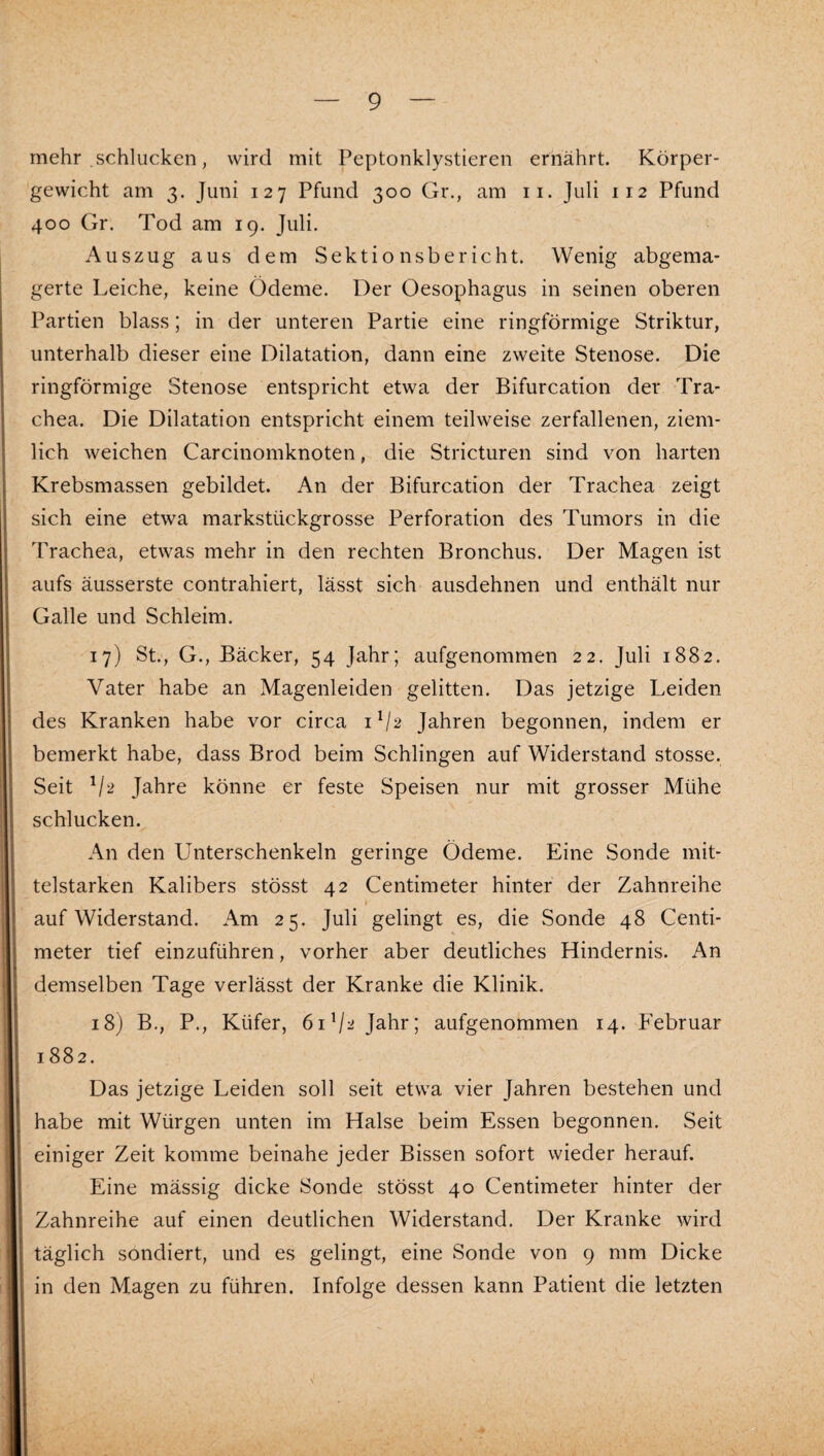 mehr schlucken, wird mit Peptonklystieren ernährt. Körper¬ gewicht am 3. Juni 127 Pfund 300 Gr., am ii. Juli 112 Pfund 400 Gr. Tod am 19. Juli. Auszug aus dem Sektionsbericht. Wenig abgema¬ gerte Leiche, keine Ödeme. Der Oesophagus in seinen oberen Partien blass; in der unteren Partie eine ringförmige Striktur, unterhalb dieser eine Dilatation, dann eine zweite Stenose. Die ringförmige Stenose entspricht etwa der Bifurcation der Tra¬ chea. Die Dilatation entspricht einem teilweise zerfallenen, ziem¬ lich weichen Carcinomknoten, die Stricturen sind von harten Krebsmassen gebildet. An der Bifurcation der Trachea zeigt sich eine etwa markstückgrosse Perforation des Tumors in die Trachea, etwas mehr in den rechten Bronchus. Der Magen ist aufs äusserste contrahiert, lässt sich ausdehnen und enthält nur Galle und Schleim. 17) St., G., Bäcker, 54 Jahr; aufgenommen 22. Juli 1882. Vater habe an Magenleiden gelitten. Das jetzige Leiden des Kranken habe vor circa 1V2 Jahren begonnen, indem er bemerkt habe, dass Brod beim Schlingen auf Widerstand stosse. Seit Jahre könne er feste Speisen nur mit grosser Mühe schlucken. An den Unterschenkeln geringe Ödeme. Eine Sonde mit¬ telstarken Kalibers stösst 42 Centimeter hinter der Zahnreihe I auf Widerstand. Am 25. Juli gelingt es, die Sonde 48 Centi¬ meter tief einzuführen, vorher aber deutliches Hindernis. An demselben Tage verlässt der Kranke die Klinik. 18) B,, P., Küfer, 6iV^ Jahr; aufgenommen 14. Februar 1882. Das jetzige Leiden soll seit etwa vier Jahren bestehen und habe mit Würgen unten im Halse beim Essen begonnen. Seit einiger Zeit komme beinahe jeder Bissen sofort wieder herauf. Eine mässig dicke Sonde stösst 40 Centimeter hinter der Zahnreihe auf einen deutlichen Widerstand. Der Kranke wird täglich sondiert, und es gelingt, eine Sonde von 9 mm Dicke in den Magen zu führen. Infolge dessen kann Patient die letzten