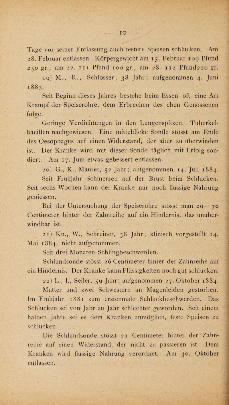 Tage vor seiner Entlassung auch festere Speisen schlucken. Am 28. Februar entlassen. Körpergewicht am 15. Februar 109 Pfund 250 gr., am 22. iii Pfund 100 gr., am 28. 112 Pfund2 2o gr. 19) M., R., Schlosser, 38 Jahr; aufgenommen 4. Juni 1883. Seit Beginn dieses Jahres bestehe beim Essen oft eine Art Krampf der Speiseröhre, dem Erbrechen des eben Genossenen folge. Geringe Verdichtungen in den Lungenspitzen. Tuberkel* bacillen nachgewiesen. Eine mitteldicke Sonde stösst am Ende des Oesophagus auf einen Widerstand, der aber zu überwinden ist. Der Kranke wird mit dieser Sonde täglich mit Erfolg son¬ diert. Am 17. Juni etwas gebessert entlassen. 20) G., K., Maurer, 52 Jahr; aufgenommen 14. Juli 1884. Seit Frühjahr Schmerzen auf der Brust beim Schlucken. Seit sechs Wochen kann der Kranke nur noch flüssige Nahrung geniessen. Bei der Untersuchung der Speiseröhre stösst man 29—30 Centimeter hinter der Zahnreihe auf ein Hindernis, das unüber¬ windbar ist. 21) Kn., W., Schreiner, 58 Jahr; klinisch vorgestellt 14. Mai 1884, nicht aufgenommen. Seit drei Monaten Schlingbeschwerden. Schlundsonde stösst 26 Centimeter hinter der Zahnreihe auf ein Hindernis. Der Kranke kann Flüssigkeiten noch gut schlucken. 22) L., J., Seiler, 59 Jahr; aufgenommen 27. Oktober 1884. Mutter und zwei Schwestern an Magenleiden gestorben. Im Frühjahr 1881 zum erstenmale Schluckbeschwerden. Das Schlucken sei von Jahr zu Jahr schlechter geworden. Seit einem halben Jahre sei es dem Kranken unmöglich, feste Speisen zu schlucken. Die Schlundsonde stösst 21 Centimeter hinter der‘Zahn¬ reihe auf einen Widerstand, der nicht zu passieren ist. Dem Kranken wird flüssige Nahrung verordnet. Am 30. Oktober entlassen.