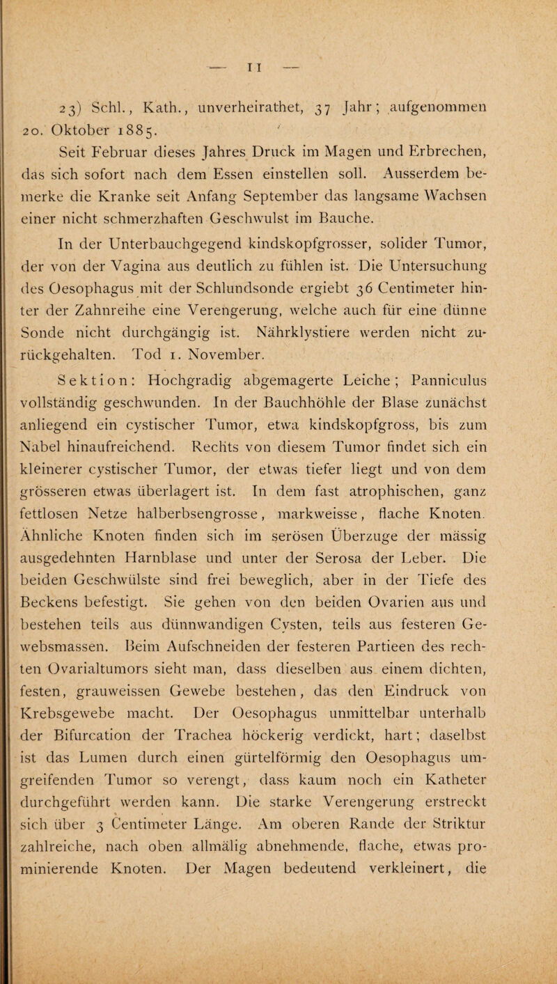 23) Schl., Kath., unverheirathet, 37 Jahr; aufgenommeii 20. Oktober 1885. Seit Februar dieses Jahres Druck im Magen und Erbrechen, das sich sofort nach dem Essen einstellen soll. Ausserdem be¬ merke die Kranke seit Anfang September das langsame Wachsen einer nicht schmerzhaften Geschwulst im Bauche. In der Unterbauchgegend kindskopfgrosser, solider Tumor, der von der Vagina aus deutlich zu fühlen ist. Die Untersuchung des Oesophagus mit der Schlundsonde ergiebt 36 Centimeter hin¬ ter der Zahnreihe eine Verengerung, welche auch für eine dünne Sonde nicht durchgängig ist. Nährklystiere werden nicht zm rückgehalten. Tod i. November. Sektion: Hochgradig abgemagerte Leiche; Panniculus vollständig geschwunden. In der Bauchhöhle der Blase zunächst anliegend ein cystischer Tumor, etwa kindskopfgross, bis zum Nabel hinaufreichend. Rechts von diesem Tumor findet sich ein kleinerer cystischer Tumor, der etwas tiefer liegt und von dem grösseren etwas überlagert ist. In dem fast atrophischen, ganz fettlosen Netze halberbsengrosse, markweisse, flache Knoten. Ähnliche Knoten finden sich im serösen Überzüge der mässig ausgedehnten Harnblase und unter der Serosa der Leber. Die beiden Geschwülste sind frei beweglich, aber in der Tiefe des Beckens befestigt. Sie gehen von den beiden Ovarien aus und bestehen teils aus dünnwandigen Cysten, teils aus festeren Ge- websmassen. Beim Aufschneiden der festeren Partieen des rech¬ ten Ovarialtumors sieht man, dass dieselben aus einem dichten, festen, grauweissen Gewebe bestehen, das den Eindruck von Krebsgewebe macht. Der Oesophagus unmittelbar unterhalb der Bifurcation der Trachea höckerig verdickt, hart; daselbst ist das Lumen durch einen gürtelförmig den Oesophagus um¬ greifenden Tumor so verengt, dass kaum noch ein Katheter durchgeführt werden kann. Die starke Verengerung erstreckt sich über 3 Centimeter Länge. Am oberen Rande der Striktur zahlreiche, nach oben allmälig abnehmende, flache, etwas pro¬ minierende Knoten. Der Magen bedeutend verkleinert, die