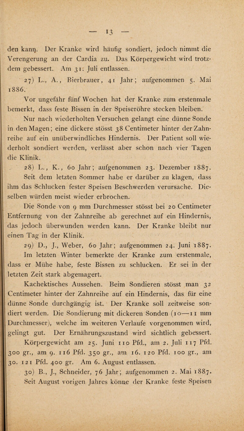 den kann. Der Kranke wird häufig sondiert, jedoch nimmt die Verengerung an der Cardia zu. Das Körpergewicht wird trotz¬ dem gebessert. Am 31. Juli entlassen. 27) L., A., Bierbrauer, 41 Jahr; aufgenommen 5. Mai 1886. Vor ungefähr fünf Wochen hat der Kranke zum erstenmale bemerkt, dass feste Bissen in der Speiseröhre stecken bleiben. Nur nach wiederholten Versuchen gelangt eine dünne Sonde in den Magen; eine dickere stösst 38 Centimeter hinter der Zahn¬ reihe auf ein unüberwindliches Hindernis. Der Patient soll wie¬ derholt sondiert werden, verlässt aber schon nach vier Tagen die Klinik. 28) L., K., 60 Jahr; aufgenommen 23. Dezember 1887. Seit dem letzten Sommer habe er darüber zu klagen, dass ihm das Schlucken fester Speisen Beschwerden verursache. Die¬ selben würden meist wieder erbrochen. Die Sonde von 9 mm Durchmesser stösst bei 20 Centimeter Entfernung von der Zahnreihe ab gerechnet auf ein Hindernis, das jedoch überwunden werden kann. Der Kranke bleibt nur einen Tag in der Klinik. 29) D., J., Weber, 60 Jahr; aufgenommen 24. Juni 1887. Im letzten Winter bemerkte der Kranke zum erstenmale, dass er Mühe habe, feste Bissen zu schlucken. Er sei in der letzten Zeit stark äbgemagert. Kachektisches Aussehen. Beim Sondieren stösst man 32 Centimeter hinter der Zahnreihe auf ein Hindernis, das für eine dünne Sonde durchgängig ist. Der Kranke soll zeitweise son¬ diert werden. Die Sondierung mit dickeren Sonden (10—ii mm Durchmesser), welche im weiteren Verlaufe vorgenommen wird, gelingt gut. Der Ernährungszustand wird sichtlich gebessert. Körpergewicht am 25. Juni iio Pfd., am 2. Juli 117 Pfd. 300 gr., am 9. 116 Pfd. 350 gr., am 16. 120 Pfd. 100 gr., am 30. 12 I Pfd. 400 gr. Am 6. August entlassen. 30) B., J., Schneider, 76 Jahr; aufgenommen 2. Mai 188.7. Seit August vorigen Jahres könne der Kranke feste Speisen