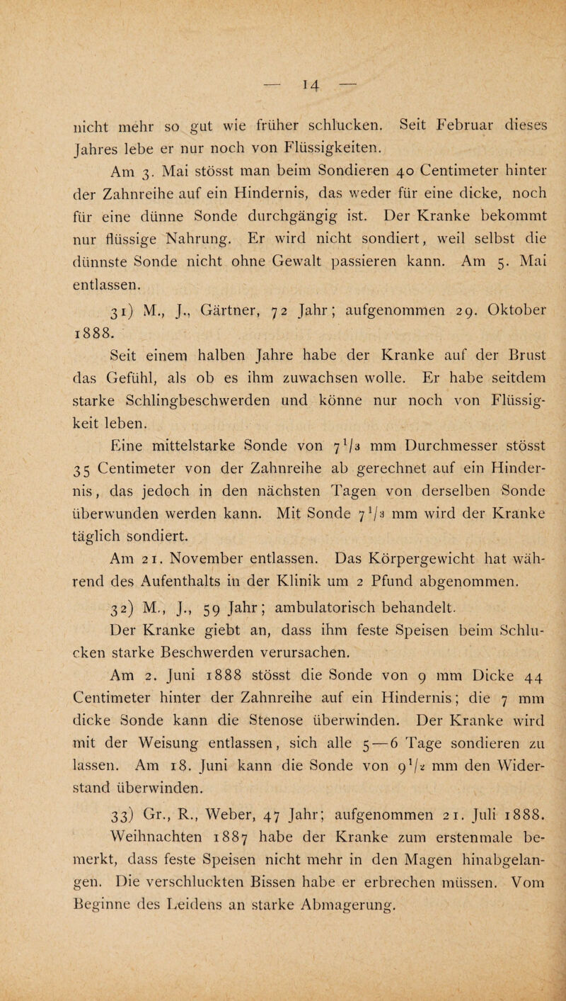 nicht mehr so gut wie früher schlucken. Seit Februar dieses Jahres lebe er nur noch von Flüssigkeiten. Am 3. Mai stösst man beim Sondieren 40 Centimeter hinter der Zahnreihe auf ein Hindernis, das weder für eine dicke, noch für eine dünne Sonde durchgängig ist. Der Kranke bekommt nur flüssige Nahrung. Er wird nicht sondiert, weil selbst die dünnste Sonde nicht ohne Gewalt passieren kann. Am 5. Mai entlassen. 31) M., J., Gärtner, 72 Jahr; aufgenommen 29. Oktober 1888. Seit einem halben Jahre habe der Kranke auf der Brust das Gefühl, als ob es ihm Zuwachsen wolle. Er habe seitdem starke Schlingbeschwerden und könne nur noch von Flüssig¬ keit leben. Eine mittelstarke Sonde von 7^/3 mm Durchmesser stösst 35 Centimeter von der Zahnreihe ab gerechnet auf ein Hinder¬ nis, das jedoch in den nächsten Tagen von derselben Sonde überwunden werden kann. Mit Sonde 7^-^ iTim wird der Kranke täglich sondiert. Am 21. November entlassen. Das Körpergewicht hat wäh¬ rend des Aufenthalts in der Klinik um 2 Pfund abgenommen. 32) M., J., 59 Jahr; ambulatorisch behandelt. Der Kranke giebt an, dass ihm feste Speisen beim Schlu¬ cken starke Beschwerden verursachen. Am 2. Juni 1888 stösst die Sonde von 9 mm Dicke 44 Centimeter hinter der Zahnreihe auf ein Hindernis; die 7 mm dicke Sonde kann die Stenose überwinden. Der Kranke wird mit der Weisung entlassen, sich alle 5 — 6 Tage sondieren zu lassen. Am 18. Juni kann die Sonde von mm den Wider¬ stand überwinden. 33) Gr., R., Weber, 47 Jahr; aufgenommen 21. Juli 1888. Weihnachten 1887 habe der Kranke zum erstenmale be¬ merkt, dass feste Speisen nicht mehr in den Magen hinabgelan¬ gen. Die verschluckten Bissen habe er erbrechen müssen. Vom Beginne des Leidens an starke Abmagerung.