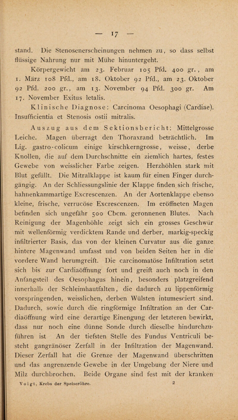 stand. Die Stenosenerscheinungen nehmen zu, so dass selbst flüssige Nahrung nur mit Mühe hinuntergeht. Körpergewicht am 23. Februar 105 Pfd, 400 gr. , am I. März to8 Pfd., am 18. Oktober 92 Pfd., am 23. Oktober 92 Pfd. 200 gr., am 13. November 94 Pfd. 300 gr. Am 17. November Exitus letalis. Klinische Diagnose: Carcinoma Oesophagi (Cardiae). Insufficientia et Stenosis ostii mitralis. Auszug aus dem Sektionsberieht: Mittelgrosse Leiche. Magen überragt den Thoraxrand beträchtlich. Im Lig. gastro-colicum einige kirschkerngrosse, weisse, derbe Knollen, die auf dem Durchschnitte ein ziemlich hartes, festes Gewebe von weisslicher Farbe zeigen. Herzhöhlen stark mit Blut gefüllt. Die Mitralklappe ist kauin für einen Finger durch¬ gängig. An der Schliessungslinie der Klappe finden sich frische, hahnenkammartige Excrescenzen. An der Aortenklappe ebenso kleine, frische, verrucöse Excrescenzen. Im eröffneten Magen befinden sich ungefähr 500 Cbcm. geronnenen Blutes. Nach Reinigung der Magenhöhle zeigt sich ein grosses Geschwür mit wellenförmig verdicktem Rande und derber, markig-speckig infiltrierter Basis, das von der kleinen Curvatur aus die ganze hintere Magenwand umfasst und von beiden Seiten her in die vordere Wand herumgreift. Die carcinomatöse Infiltration setzt sich bis zur Cardiaöffnung fort und greift auch noch in den Anfangsteil des Oesophagus hinein, besonders platzgreifend innerhalb der Schleimhautfalten, die dadurch zu lippenförmig vorspringenden, weisslichen, derben Wülsten intumesciert sind. Dadurch, sowie durch die ringförmige Infiltration an der Car¬ diaöffnung wird eine derartige Einengung der letzteren bewirkt, dass nur noch eine dünne Sonde durch dieselbe hindurchzu¬ führen ist An der tiefsten Stelle des Fundus Ventriculi be¬ steht gangränöser Zerfall in der Infiltration der Magen wand. Dieser Zerfall hat die Grenze der Magenwand überschritten und das angrenzende Gewebe in der Umgebung der Niere und Milz durchbrochen. Beide Organe sind fest mit der kranken Voigt, Krebs der Speiseröhre. 2
