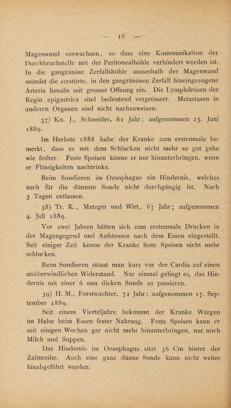 Magenwand verwachsen, so dass eine Kommunikation der Durchbruchstelle mit der Peritonealhöhle verhindert worden ist. In die gangränöse Zerfallshöhle ausserhalb der Magenwand mündet die zerstörte, in den gangränösen Zerfall hineingezogene Arteria lienalis mit grosser Öffnung ein. Die Lymphdrüsen der Regio epigastrica sind bedeutend vergrössert. Metastasen in anderen Organen sind nicht nachzuweisen. 37) Kn. J., Schneider, 61 Jahr; aufgenommen 25. Juni 1889. Im Herbste 1888 habe der Kranke zum erstenmaie be- rnerkt, dass es mit dem Schlucken nicht mehr so gut gehe wie früher. Feste Speisen könne er nur hinunterbringen, wenn er Flüssigkeiten nachtrinke. Beim Sondieren im Oesophagus ein Hindernis, welches auch für die dünnste Sonde nicht durchgängig ist. Nach 3 Tagen entlassen. 38) Tr. K., Metzger und Wirt, 67 Jahr; aufgenommen 4. Juli 1889. 1 Vor zwei Jahren hätten sich zum erstenmaie Drücken in der Magengegend und Aufstossen nach dem Essen eingestellt. Seit einiger Zeit könne der Kranke feste Speisen nicht mehr schlucken. Beim Sondieren stösst man kurz vor der Cardia auf einen unüberwindlichen Widerstand. Nur einmal gelingt es, das Hin¬ dernis mit einer 6 mm dicken Sonde zu passieren. 39) H. M., Forstwächter, 72 Jahr; aufgenommen 17. Sep¬ tember 1889. Seit einem Vierteljahre bekommt der Kranke Würgen im Halse beim Essen fester Nahrung. Feste Speisen kann er seit einigen Wochen gar nicht mehr hinunterbringen, nur noch Milch und Suppen. Das Hindernis im Oesophagus sitzt 36 Cm hinter der Zahnreihe. Auch eine ganz dünne Sonde kann nicht weiter hinabgeführt werden.