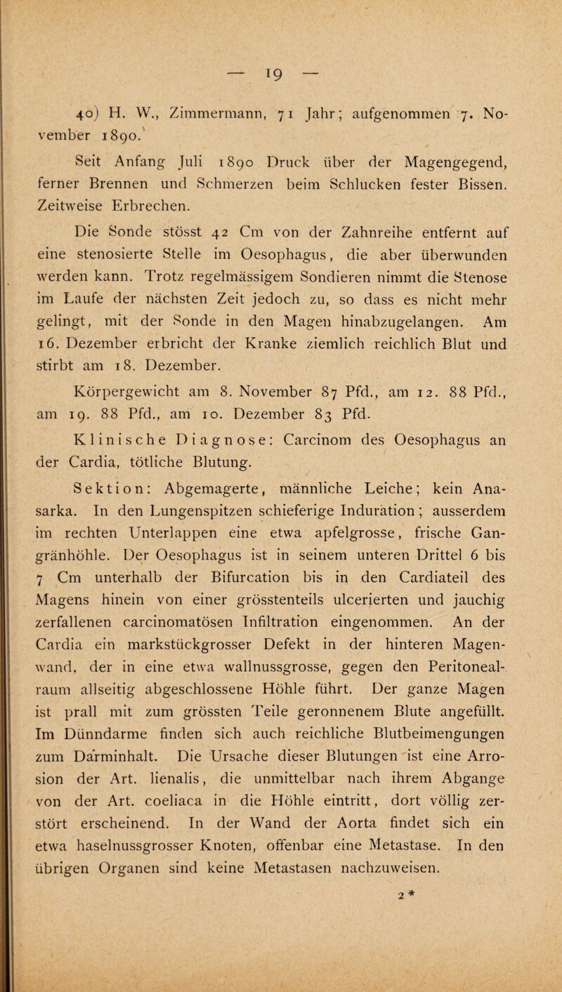 4o) H. W., Zimmermann, 71 Jahr; aufgenommen 7. No¬ vember 1890.' Seit Anfang Juli 1890 Druck über der Magengegend, ferner Brennen und Schmerzen beim Schlucken fester Bissen. Zeitweise Erbrechen. Die Sonde stösst 42 Cm von der Zahnreihe entfernt auf eine stenosierte Stelle im Oesophagus, die aber überwunden werden kann. Trotz regelmässigem Sondieren nimmt die Stenose im Laufe der nächsten Zeit jedoch zu, so dass es nicht mehr gelingt, mit der Sonde in den Magen hinabzugelangen. Am 16. Dezember erbricht der Kranke ziemlich reichlich Blut und stirbt am 18. Dezember. Körpergewicht am 8. November 87 Pfd., am 12. 88 Pfd., am 19. 88 Pfd., am 10. Dezember 83 Pfd. Klinische Diagnose: Carcinom des Oesophagus an der Cardia, tötliche Blutung. Sektion: Abgemagerte, männliche Leiche; kein Ana- sarka. In den Lungenspitzen schieferige Induration; ausserdem im rechten Unterlappen eine etwa apfelgrosse, frische Gan¬ gränhöhle. Der Oesophagus ist in seinem unteren Drittel 6 bis 7 Cm unterhalb der Bifurcation bis in den Cardiateil des Magens hinein von einer grösstenteils ulcerierten und jauchig zerfallenen carcinomatösen Infiltration eingenommen. An der Cardia ein markstückgrosser Defekt in der hinteren Magen¬ wand, der in eine etwa wallnussgrosse, gegen den Peritoneal¬ raum allseitig abgeschlossene Höhle führt. Der ganze Magen ist prall mit zum grössten Teile geronnenem Blute angefüllt. Im Dünndarme finden sich auch reichliche Blutbeimengungen zum Darminhalt. Die Ursache dieser Blutungen ist eine Arro- sion der Art. lienalis, die unmittelbar nach ihrem Abgänge von der Art. coeliaca in die Höhle eintritt, dort völlig zer¬ stört erscheinend. In der Wand der Aorta findet sich ein etwa haselnussgrosser Knoten, offenbar eine Metastase. In den übrigen Organen sind keine Metastasen nachzuweisen. 2 *