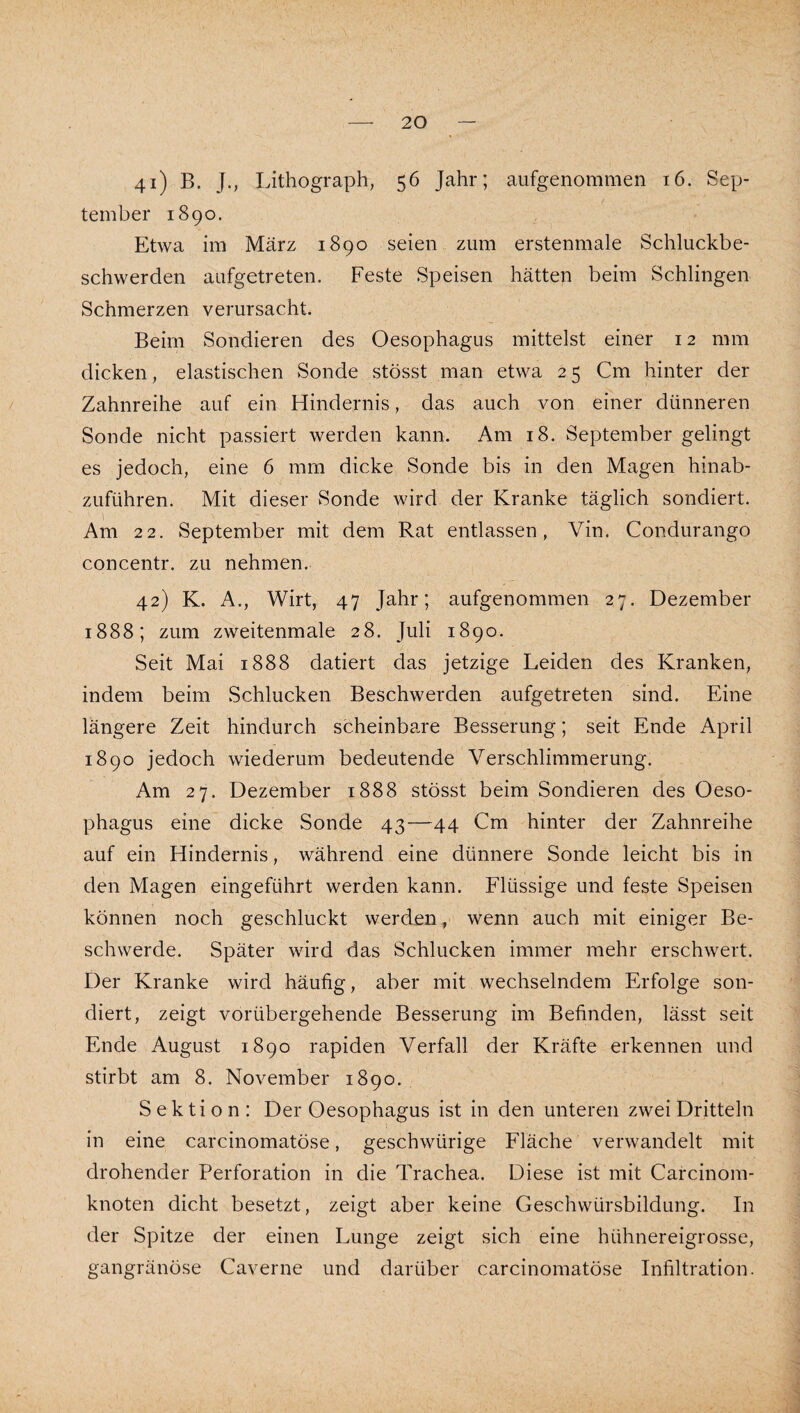 41) B. J., Lithograph, 56 Jahr; aufgenommen 16. Sep¬ tember 1890. Etwa im März 1890 seien zum erstenmale Schluckbe¬ schwerden aufgetreten. Feste Speisen hätten beim Schlingen Schmerzen verursacht. Beim Sondieren des Oesophagus mittelst einer 12 mm dicken, elastischen Sonde stösst man etwa 2 5 Cm hinter der / Zahnreihe auf ein Hindernis, das auch von einer dünneren Sonde nicht passiert werden kann. Am 18. September gelingt es jedoch, eine 6 mm dicke Sonde bis in den Magen hinab¬ zuführen. Mit dieser Sonde wird der Kranke täglich sondiert. Am 22. September mit dem Rat entlassen, Vin. Condurango concentr. zu nehmen. 42) K. A., Wirt, 47 Jahr; aufgenommen 27. Dezember 1888; zum zweitenmale 28. Juli 1890. Seit Mai 1888 datiert das jetzige Leiden des Kranken, indem beim Schlucken Beschwerden aufgetreten sind. Eine längere Zeit hindurch scheinbare Besserung; seit Ende April 1890 jedoch wiederum bedeutende Verschlimmerung. Am 27. Dezember 1888 stösst beim Sondieren des Oeso¬ phagus eine dicke Sonde 43—44 Cm hinter der Zahnreihe auf ein Hindernis, während eine dünnere Sonde leicht bis in den Magen eingeführt werden kann. Flüssige und feste Speisen können noch geschluckt werden, wenn auch mit einiger Be¬ schwerde. Später wird das Schlucken immer mehr erschwert. Der Kranke wird häufig, aber mit wechselndem Erfolge son¬ diert, zeigt vorübergehende Besserung im Befinden, lässt seit Ende August 1890 rapiden Verfall der Kräfte erkennen und stirbt am 8. November 1890. Sektion: Der Oesophagus ist in den unteren zwei Dritteln in eine carcinomatöse, geschwürige Fläche verwandelt mit drohender Perforation in die Trachea. Diese ist mit Carcinom- knoten dicht besetzt, zeigt aber keine Geschwürsbildung. In der Spitze der einen Lunge zeigt sich eine hühnereigrosse, gangränöse Caverne und darüber carcinomatöse Infiltration.