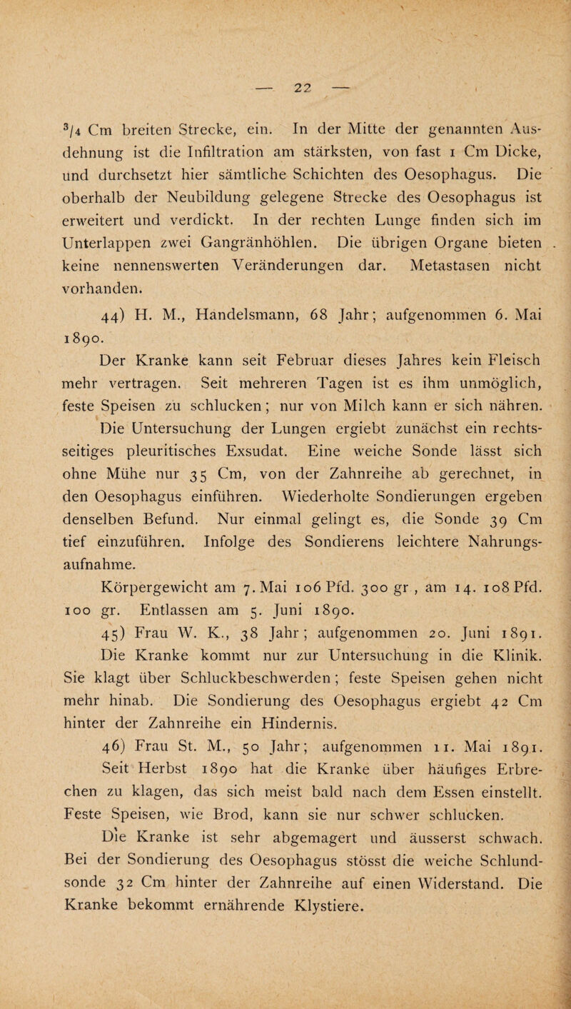 ^/4 Cm breiten Strecke, ein. In der Mitte der genannten Aus¬ dehnung ist die Infiltration am stärksten, von fast i Cm Dicke, und durchsetzt hier sämtliche Schichten des Oesophagus. Die oberhalb der Neubildung gelegene Strecke des Oesophagus ist erweitert und verdickt. In der rechten Lunge finden sich im Unterlappen zwei Gangränhöhlen. Die übrigen Organe bieten keine nennenswerten Veränderungen dar. Metastasen nicht vorhanden. 44) H. M., Handelsmann, 68 Jahr; aufgenommen 6. Mai 1890. Der Kranke kann seit Februar dieses Jahres kein Fleisch mehr vertragen. Seit mehreren Tagen ist es ihm unmöglich, feste Speisen zu schlucken; nur von Milch kann er sich nähren. Die Untersuchung der Lungen ergiebt zunächst ein rechts¬ seitiges pleuritisches Exsudat. Eine weiche Sonde lässt sich ohne Mühe nur 35 Cm, von der Zahnreihe ab gerechnet, in den Oesophagus einführen. Wiederholte Sondierungen ergeben denselben Befund. Nur einmal gelingt es, die Sonde 39 Cm tief einzuführen. Infolge des Sondierens leichtere Nahrungs¬ aufnahme. Körpergewicht am 7. Mai 106 Pfd. 300 gr , am 14. 108 Pfd. 100 gr. Entlassen am 5. Juni 1890. 45) Frau W. K., 38 Jahr; aufgenommen 20. Juni 1891. Die Kranke kommt nur zur Untersuchung in die Klinik. Sie klagt über Schluckbeschwerden; feste Speisen gehen nicht mehr hinab. Die Sondierung des Oesophagus ergiebt 42 Cm hinter der Zahnreihe ein Hindernis. 46) Frau St. M., 50 Jahr; aufgenommen 11. Mai 1891. Seit Herbst 1890 hat die Kranke über häufiges Erbre¬ chen zu klagen, das sich meist bald nach dem Essen einstellt. Feste Speisen, wie Brod, kann sie nur schwer schlucken. Die Kranke ist sehr abgemagert und äusserst schwach. Bei der Sondierung des Oesophagus stösst die weiche Schlund¬ sonde 32 Cm hinter der Zahnreihe auf einen Widerstand. Die Kranke bekommt ernährende Klystiere.