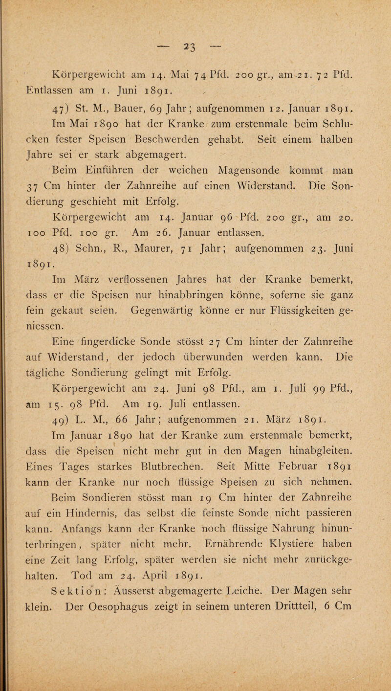 Körpergewicht am 14. Mai 74 Pfd. 200 gr., am^2i. 72 Pfd. Entlassen am i. Juni 1891. 47) St. M., Bauer, 69 Jahr; aufgenommen 12. Januar 1891. Im Mai 1890 hat der Kranke zum erstenmale beim Schlu¬ cken fester Speisen Beschwerden gehabt. Seit einem halben Jahre sei er stark abgemagert. Beim Einführen der weichen Magensonde kommt man 37 Cm hinter der Zahnreihe auf einen Widerstand. Die Son¬ dierung geschieht mit Erfolg. Körpergewicht am 14. Januar 96 Pfd. 200 gr., am 20. 100 Pfd. 100 gr. Am 26. Januar entlassen. 48) Schn., R., Maurer, 71 Jahr; aufgenommen 23. Juni 1891. Im März verflossenen Jahres hat der Kranke bemerkt, dass er die Speisen nur hinabbringen könne, soferne sie ganz fein gekaut seien. Gegenwärtig könne er nur Flüssigkeiten ge¬ messen. Eine fingerdicke Sonde stösst 27 Cm hinter der Zahnreihe auf Widerstand, der jedoch überwunden werden kann. Die tägliche Sondierung gelingt mit Erfolg. Körpergewicht am 24. Juni 98 Pfd., am i. Juli 99 Pfd., am 15. 98 Pfd. Am 19. Juli entlassen. 49) L. M., 66 Jahr; aufgenommen 21. März 1891. Im Januar 1890 hat der Kranke zum erstenmale bemerkt, dass die Speisen nicht mehr gut in den Magen hinabgleiten. Eines Tages starkes Blutbrechen. Seit Mitte Februar 1891 kann der Kranke nur noch flüssige Speisen zu sich nehmen. Beim Sondieren stösst man 19 Cm hinter der Zahnreihe auf ein Hindernis, das selbst die feinste Sonde nicht passieren kann. Anfangs kann der Kranke noch flüssige Nahrung hinun¬ terbringen , später nicht mehr. Ernährende Klystiere haben eine Zeit lang Erfolg, später werden sie nicht mehr zurückge¬ halten. Tod am 24. April 1891. Sektion : Äusserst abgemagerte Leiche. Der Magen sehr klein. Der Oesophagus zeigt in seinem unteren Drittteil, 6 Cm