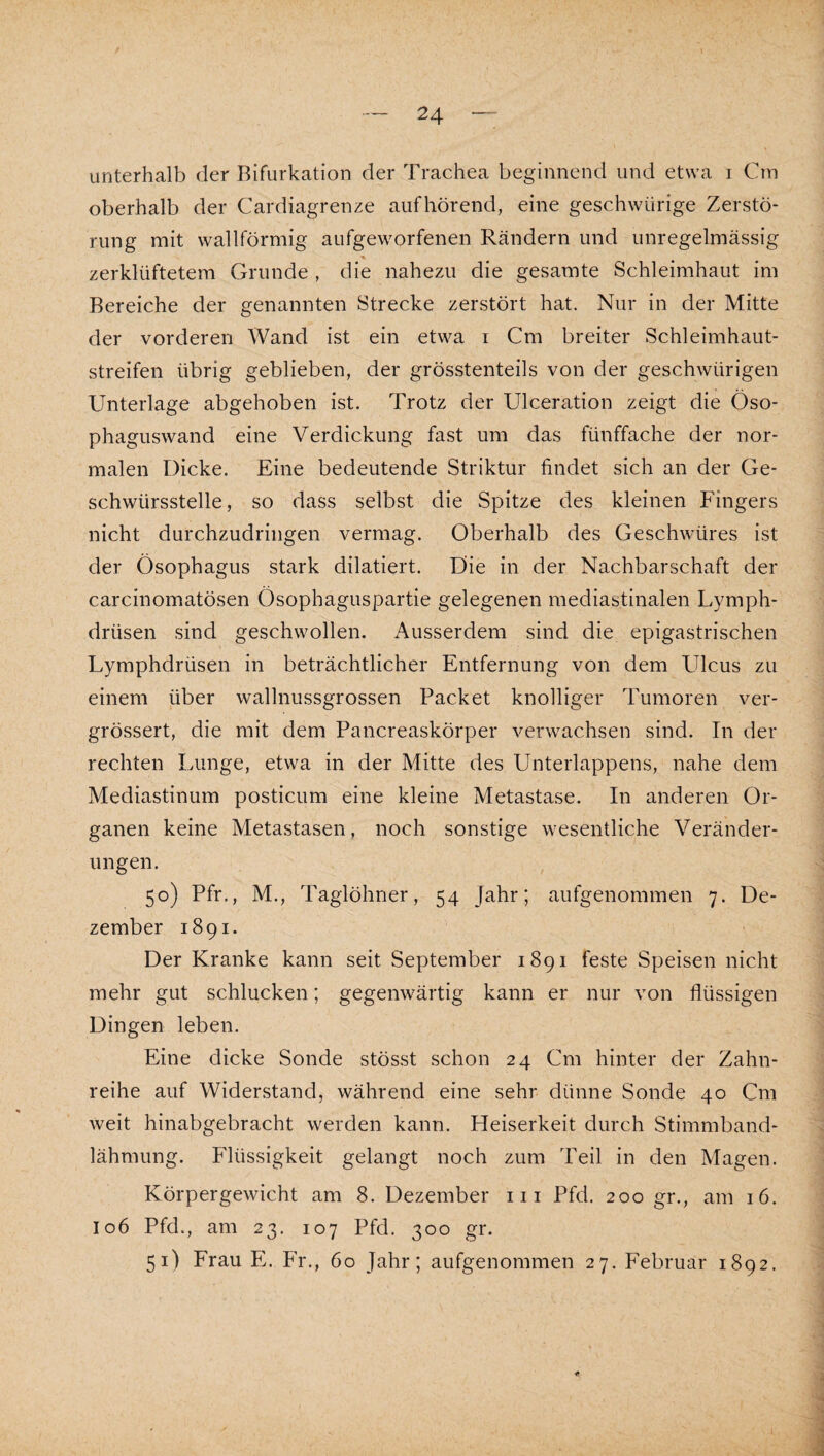 unterhalb der Bifurkation der Trachea beginnend und etwa i Cm oberhalb der Cardiagrenze aufhörend, eine geschwürige Zerstö¬ rung mit wallförmig aufgeworfenen Rändern und unregelmässig zerklüftetem Grunde , die nahezu die gesamte Schleimhaut im Bereiche der genannten Strecke zerstört hat. Nur in der Mitte der vorderen Wand ist ein etwa i Cm breiter Schleimhaut¬ streifen übrig geblieben, der grösstenteils von der geschwürigen Unterlage abgehoben ist. Trotz der Ulceration zeigt die Öso¬ phaguswand eine Verdickung fast um das fünffache der nor¬ malen Dicke. Eine bedeutende Striktur findet sich an der Ge¬ schwürsstelle, so dass selbst die Spitze des kleinen Fingers nicht durchzudringen vermag. Oberhalb des Geschwüres ist der Ösophagus stark diktiert. Die in der Nachbarschaft der carcinomatösen Ösophaguspartie gelegenen mediastinalen Lymph- drüsen sind geschwollen. Ausserdem sind die epigastrischen Lymphdrüsen in beträchtlicher Entfernung von dem Ulcus zu einem über wallnussgrossen Packet knolliger Tumoren ver- grössert, die mit dem Pancreaskörper verwachsen sind. In der rechten Lunge, etwa in der Mitte des Unterlappens, nahe dem Mediastinum posticum eine kleine Metastase. In anderen Or¬ ganen keine Metastasen, noch sonstige wesentliche Veränder¬ ungen. 50) Pfr., M., Taglöhner, 54 Jahr; aufgenommen 7. De¬ zember 1891. Der Kranke kann seit September 1891 feste Speisen nicht mehr gut schlucken; gegenwärtig kann er nur von flüssigen Dingen leben. Eine dicke Sonde stösst schon 24 Cm hinter der Zahn¬ reihe auf Widerstand, während eine sehr dünne Sonde 40 Cm weit hinabgebracht werden kann. Heiserkeit durch Stimmband¬ lähmung. Flüssigkeit gelangt noch zum Teil in den Magen. Körpergewicht am 8. Dezember in Pfd. 200 gr., am 16. I06 Pfd., am 23. 107 Pfd. 300 gr. 51) Frau E. Fr., 60 Jahr; aufgenommen 27. Februar 1892.