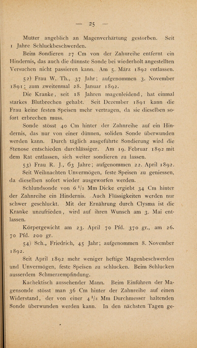 Mutter angeblich an Magenverhärtung gestorben. Seit I Jahre Schluckbeschwerden. Beim Sondieren 27 Cm von der Zahnreihe entfernt ein Hindernis, das auch die dünnste Sonde bei wiederholt angestellten Versuchen nicht passieren kann. Am 5. März 1892 entlassen. 52) Frau W. Th., 37 Jahr; aufgenommen 3. November 1891, ;^ zum zweitenmal 28. Januar 1892. Die Kranke, seit 18 Jahren magenleidend, hat einmal starkes Blutbrechen gehabt. Seit Dezember 1891 kann die Frau keine festen Speisen mehr vertragen, da sie dieselben so¬ fort erbrechen muss. Sonde stösst 40 Cm hinter der Zahnreihe auf ein Hin¬ dernis, das nur von einer dünnen, soliden Sonde überwunden werden kann. Durch täglich ausgeführte Sondierung wird die Stenose entschieden durchlässiger. Am 19. Februar 1892 mit dem Rat entlassen, sich weiter sondieren zu lassen. 53) Frau R. J., 63 Jahre; aufgenommen 22. April 1892. Seit Weihnachten Unvermögen, feste Speisen zu geniessen, da dieselben sofort wieder ausgeworfen werden. Schlundsonde von 6 Mm Dicke ergiebt 34 Cm hinter der Zahnreihe ein Hindernis. Auch Flüssigkeiten werden nur schwer geschluckt. Mit der Ernährung durch Clysma ist die Kranke unzufrieden, wird auf ihren Wunsch am 3. Mai ent¬ lassen. Körpergewicht am 23. April 70 Pfd. 370 gr., am 26. 70 Pfd. 200 gr. 54) Sch., Friedrich, 45 Jahr; aufgenommen 8. November 1892. Seit April 1892 mehr weniger heftige Magenbeschwerden und Unvermögen, feste Speisen zu schlucken. Beim Schlucken ausserdem Schmerzempfindung. Kachektisch aussehender Mann. Beim Einführen der Ma¬ gensonde stösst man 36 Cm hinter der Zahnreihe auf einen Widerstand, der von einer 4 Mm Durchmesser haltenden Sonde überwunden werden kann. In den nächsten Tagen ge-