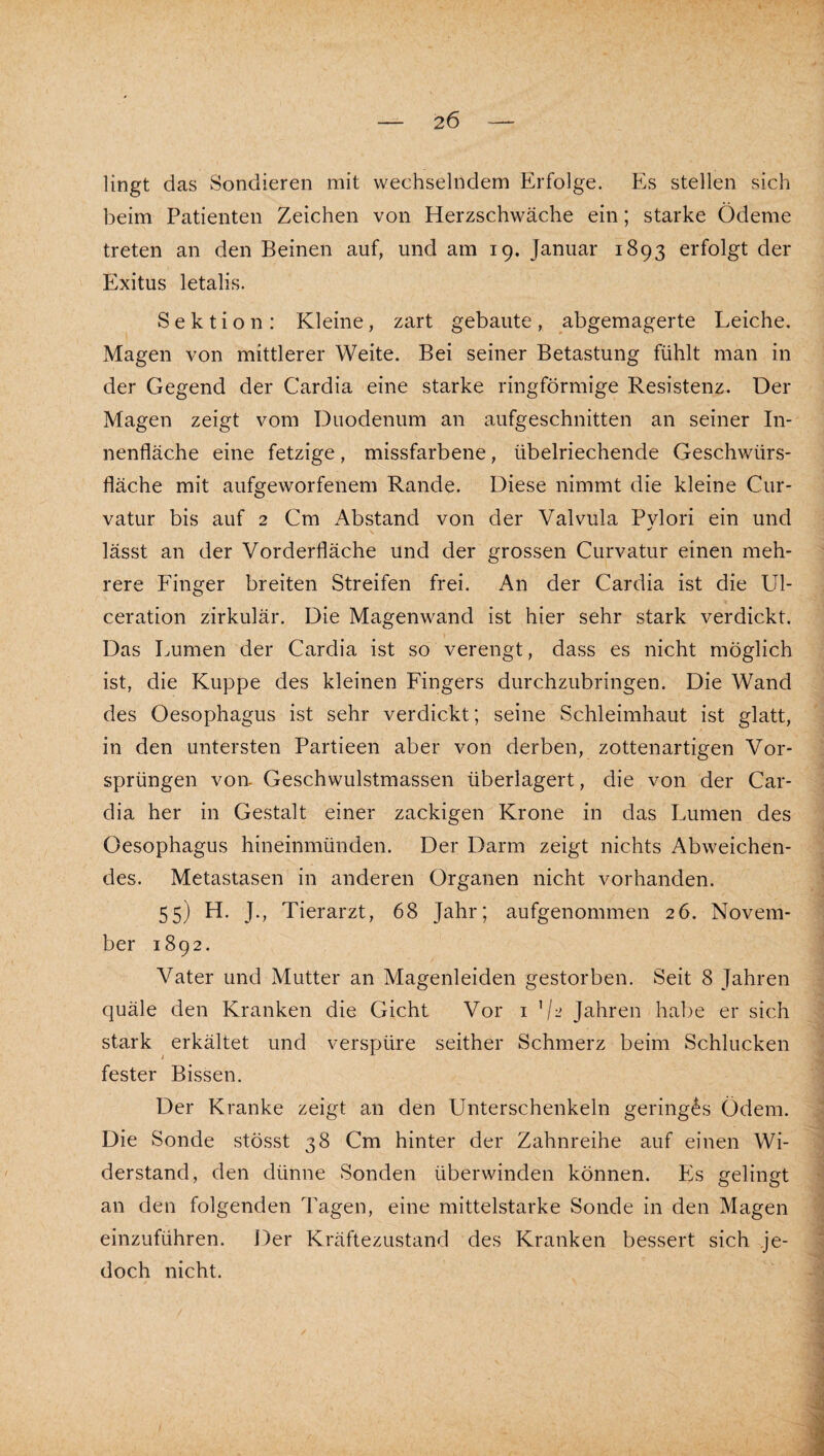 lingt das Sondieren mit wechselndem Erfolge. Es stellen sich beim Patienten Zeichen von Herzschwäche ein; starke Ödeme treten an den Beinen auf, und am 19. Januar 1893 erfolgt der Exitus letalis. Sektion: Kleine, zart gebaute, abgemagerte Leiche. Magen von mittlerer Weite. Bei seiner Betastung fühlt man in der Gegend der Cardia eine starke ringförmige Resistenz. Der Magen zeigt vom Duodenum an aufgeschnitten an seiner In¬ nenfläche eine fetzige, missfarbene, übelriechende Geschwürs¬ fläche mit aufgeworfenem Rande. Diese nimmt die kleine Cur- vatur bis auf 2 Cm Abstand von der Valvula Pylori ein und lässt an der Vorderfläche und der grossen Curvatur einen meh¬ rere Finger breiten Streifen frei. An der Cardia ist die Ul- ceration zirkulär. Die Magenwand ist hier sehr stark verdickt. Das Lumen der Cardia ist so verengt, dass es nicht möglich ist, die Kuppe des kleinen Fingers durchzubringen. Die Wand des Oesophagus ist sehr verdickt; seine Schleimhaut ist glatt, in den untersten Partieen aber von derben, zottenartigen Vor¬ sprüngen von- Geschwulstmassen überlagert, die von der Car¬ dia her in Gestalt einer zackigen Krone in das Lumen des Oesophagus hineinmünden. Der Darm zeigt nichts Abweichen¬ des. Metastasen in anderen Organen nicht vorhanden. 55) H. J., Tierarzt, 68 Jahr; aufgenommen 26. Novem¬ ber 1892. Vater und Mutter an Magenleiden gestorben. Seit 8 Jahren quäle den Kranken die Gicht Vor i Jahren habe er sich stark erkältet und verspüre seither Schmerz beim Schlucken fester Bissen. Der Kranke zeigt an den Unterschenkeln geringes Ödem. Die Sonde stösst 38 Cm hinter der Zahnreihe auf einen Wi¬ derstand, den dünne Sonden überwinden können. Es gelingt an den folgenden Tagen, eine mittelstarke Sonde in den Magen einzuführen. Der Kräftezustand des Kranken bessert sich je¬ doch nicht.