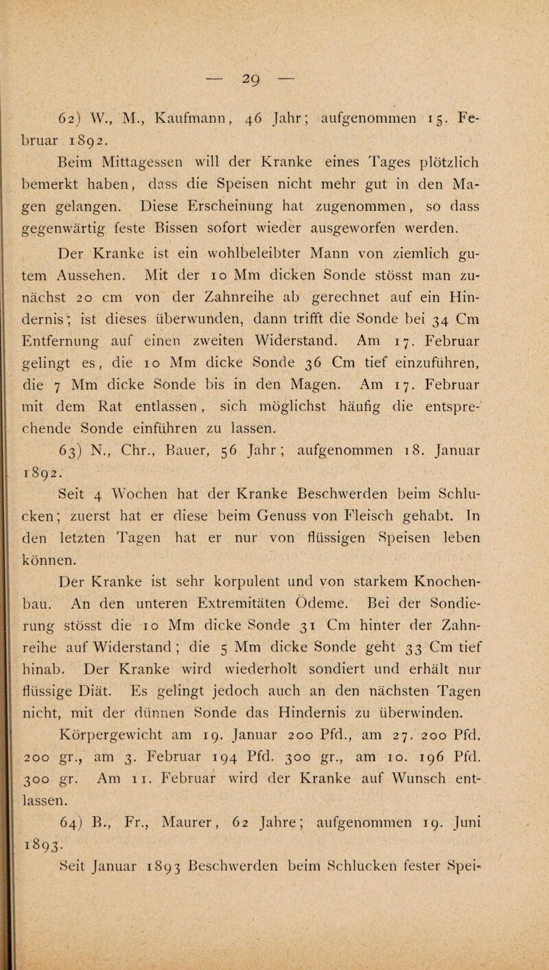 62) W., M., Kaufmann, 46 Jahr; aufgenommen 15. Fe¬ bruar 1892. Beim Mittagessen will der Kranke eines Tages plötzlich bemerkt haben, dass die Speisen nicht mehr gut in den Ma¬ gen gelangen. Diese Erscheinung hat zugenommen, so dass gegenwärtig feste Bissen sofort wieder ausgeworfen werden. Der Kranke ist ein wohlbeleibter Mann von ziemlich gu¬ tem Aussehen. Mit der 10 Mm dicken Sonde stösst man zu¬ nächst 20 cm von der Zahnreihe ab gerechnet auf ein Hin¬ dernis; ist dieses überwunden, dann trifft die Sonde bei 34 Cm Entfernung auf einen zweiten Widerstand. Am 17. Februar gelingt es, die 10 Mm dicke Sonde 36 Cm tief einzuführen, die 7 Mm dicke Sonde bis in den Magen. Am 17. Februar mit dem Rat entlassen , sich möglichst häufig die entspre-' chende Sonde einführen zu lassen. 63) N., Chr., Bauer, 56 Jahr; aufgenommen 18. Januar 1892. Seit 4 Wochen hat der Kranke Beschwerden beim Schlu¬ cken; zuerst hat er diese beim Genuss von Fleisch gehabt. Tn den letzten Tagen hat er nur von flüssigen Speisen leben können. Der Kranke ist sehr korpulent und von starkem Knochen¬ bau. An den unteren Extremitäten Ödeme. Bei der Sondie¬ rung stösst die IO Mm dicke Sonde 31 Cm hinter der Zahn¬ reihe auf Widerstand ; die 5 Mm dicke Sonde geht 33 Cm tief hinab. Der Kranke wird wiederholt sondiert und erhält nur flüssige Diät. Es gelingt jedoch auch an den nächsten Tagen nicht, mit der dünnen Sonde das Hindernis zu überwinden. Körpergewicht am 19. Januar 200 Pfd., am 27. 200 Pfd. 200 gr., am 3. Februar 194 Pfd. 300 gr., am 10. 196 Pfd. 300 gr. Am II. Februar wird der Kranke auf Wunsch ent¬ lassen. 64) B., Fr., Maurer, 62 Jahre; aufgenommen 19. Juni 1893. Seit Januar 1893 Beschwerden beim Schlucken fester Spei»-