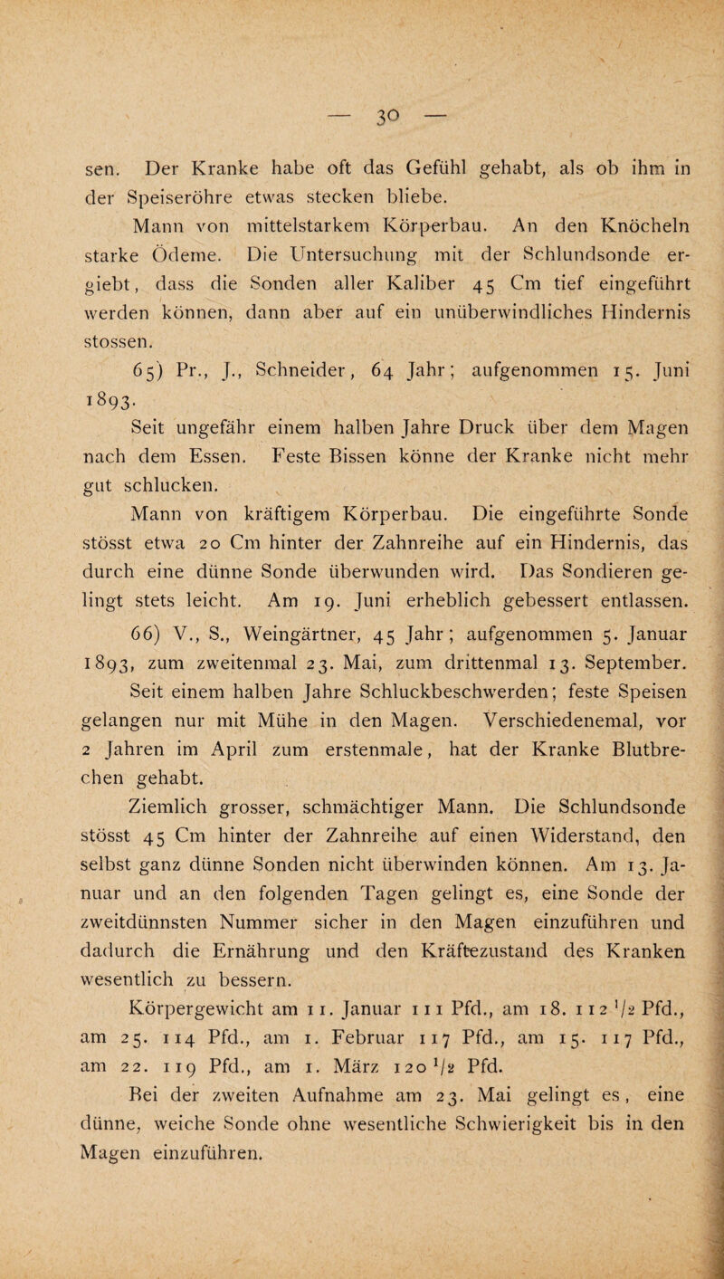 sen. Der Kranke habe oft das Gefühl gehabt, als ob ihm in der Speiseröhre etwas stecken bliebe. Mann von mittelstarkem Körperbau. An den Knöcheln starke Ödeme. Die Untersuchung mit der Schlundsonde er- giebt, dass die Sonden aller Kaliber 45 Cm tief eingeführt werden können, dann aber auf ein unüberwindliches Hindernis stossen. 65) Pr., J., Schneider, 64 Jahr; aufgenommen 15. Juni 1893. Seit ungefähr einem halben Jahre Druck über dem Magen nach dem Essen. Feste Bissen könne der Kranke nicht mehr gut schlucken. Mann von kräftigem Körperbau. Die eingeführte Sonde stösst etwa 20 Cm hinter der Zahnreihe auf ein Hindernis, das durch eine dünne Sonde überwunden wird. Das Sondieren ge¬ lingt stets leicht. Am 19. Juni erheblich gebessert entlassen. 66) V., S., Weingärtner, 45 Jahr; aufgenommen 5. Januar 1893, zum zweitenmal 23. Mai, zum drittenmal 13. September. Seit einem halben Jahre Schluckbeschwerden; feste Speisen gelangen nur mit Mühe in den Magen. Verschiedenemal, vor 2 Jahren im April zum erstenmale, hat der Kranke Blutbre¬ chen gehabt. Ziemlich grosser, schmächtiger Mann. Die Schlundsonde stösst 45 Cm hinter der Zahnreihe auf einen Widerstand, den selbst ganz dünne Sonden nicht überwinden können. Am 13. Ja¬ nuar und an den folgenden Tagen gelingt es, eine Sonde der zweitdünnsten Nummer sicher in den Magen einzuführen und dadurch die Ernährung und den Kräftezustand des Kranken wesentlich zu bessern. Körpergewicht am ii. Januar iii Pfd., am 18. 112 V2 Pfd., am 25. 114 Pfd., am i. Februar 117 Pfd., am 15. 117 Pfd., am 22. 119 Pfd., am i. März 120^12 Pfd. Bei der zweiten Aufnahme am 23. Mai gelingt es, eine dünne, weiche Sonde ohne wesentliche Schwierigkeit bis in den Magen einzuführen.