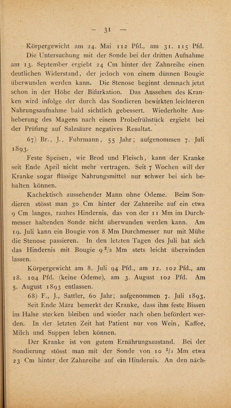 Körpergewicht am 24. Mai 112 Pfd., am 31. 115 Pfd. Die Untersuchung mit der Sonde bei der dritten Aufnahme am 13. September ergiebt 24 Cm hinter der Zahnreihe einen deutlichen Widerstand, der jedoch von einem dünnen Bougie überwunden werden kann. Die Stenose beginnt demnach jetzt schon in der Höhe der Bifurkation. Das Aussehen des Kran¬ ken wird infolge der durch das Sondieren bewirkten leichteren Nahrungsaufnahme bald sichtlich gebessert. Wiederholte Aus¬ heberung des Magens nach einem Probefrühstück ergiebt bei der Prüfung auf Salzsäure negatives Resultat. 67) Br., J., Fuhrmann, 55 Jahr; aufgenommen 7. Juli 1893. Feste Speisen, wie Brod und Fleisch, kann der Kranke seit Ende April nicht mehr vertragen. Seit 7 Wochen will der Kranke sogar flüssige Nahrungsmittel nur schwer bei sich be¬ halten können. Kachektisch aussehender Mann ohne Ödeme. Beim Son¬ dieren stösst man 30 Cm hinter der Zahnreihe auf ein etwa 9 Cm langes, rauhes Hindernis, das von der 11 Mm im Durch¬ messer haltenden Sonde nicht überwunden werden kann. Am 19. Juli kann ein Bougie von 8 Mm Durchmesser nur mit Mühe die Stenose passieren. In den letzten Tagen des Juli hat sich das Hindernis mit Bougie 9 Mm stets leicht überwinden lassen. Körpergewicht am 8. Juli 94 Pfd., am 12. 102 Pfd., am 18. 104 Pfd. (keine Ödeme), am 3. August 102 Pfd. Am 5. August 1893 entlassen. 68) F., J., Sattler, 60 Jahr; aufgenommen 7. Juli 1893. Seit Ende März bemerkt der Kranke, dass ihm feste Bissen im Halse stecken bleiben und wieder nach oben befördert wer¬ den. In der letzten Zeit hat Patient nur von Wein, Kaffee, Milch und Suppen leben können. Der Kranke ist von gutem Ernährungszustand. Bei der Sondierung stösst man mit der Sonde von 10 Mm etwa 23 Cm hinter der Zahnreihe auf ein Hindernis. An den näch-