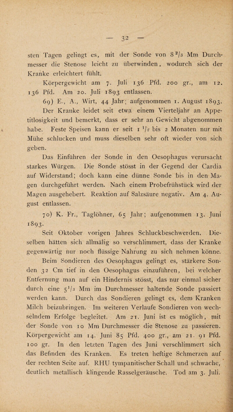 I — 32 — sten Tagen gelingt es, mit der Sonde von Mm Durch¬ messer die Stenose leicht zu überwinden, wodurch sich der Kranke erleichtert fühlt. Körpergewicht am 7. Juli 136 Pfd. 200 gr., am 12. 136 Pfd. Am 20. Juli 1893 entlassen. 69) E., A., Wirt, 44 Jahr; aufgenommen i. August 1893. Der Kranke leidet seit etwa einem Vierteljahr an Appe¬ titlosigkeit und bemerkt, dass er sehr an Gewicht abgenommen habe. Feste Speisen kann er seit i bis 2 Monaten nur mit Mühe schlucken und muss dieselben sehr oft wieder von sich geben. Das Einführen der Sonde in den Oesophagus verursacht starkes Würgen. Die Sonde stösst in der Gegend der Cardia auf Widerstand; doch kann eine dünne Sonde bis in den Ma¬ gen durchgeführt werden. Nach einem Probefrühstück wird der Magen ausgehebert. Reaktion auf Salzsäure negativ. Am 4. Au¬ gust eiltlassen. 70) K. Fr., Taglöhner, 65 Jahr; aufgenommen 13. Juni 1893. Seit Oktober vorigen Jahres Schluckbeschwerden. Die¬ selben hätten sich allmälig so verschlimmert, dass der Kranke gegenwärtig nur noch flüssige Nahrung zu sich nehmen könne. Beim Sondieren des Oesophagus gelingt es, stärkere Son¬ den 32 Cm tief in den Oesophagus einzuführen, bei welcher Entfernung man auf ein Hindernis stösst, das nur einmal sicher durch eine 5’/-^ Mm im Durchmesser haltende Sonde passiert werden kann. Durch das Sondieren gelingt es, dem Kranken Milch beizubringen. Im weiteren Verlaufe Sondieren von wech¬ selndem Erfolge begleitet. Am 21. Juni ist es möglich, mit der S^onde von 10 Mm Durchmesser die Stenose zu passieren. Körpergewicht am 14. Juni 85 Pfd. 400 gr., am 21. 91 Pfd. 100 gr. In den letzten Tagen des Juni verschlimmert sich das Befinden des Kranken. Es treten heftige Schmerzen auf der rechten Seite auf. RHU tympanitischer Schall und schwache, deutlich metallisch klingende Rasselgeräusche. Tod am 3. Juli.