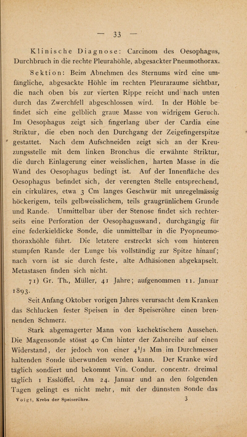 Klinische Diagnose: Carcinom des Oesophagus, Durchbruch in die rechte Pleurahöhle, abgesackter Pneumothorax. Sektion: Beim Abnehmen des Sternums wird eine um¬ fängliche, abgesackte Höhle im rechten Pleuraraume sichtbar, die nach oben bis zur vierten Rippe reicht und nach unten durch das Zwerchfell abgeschlossen wird. In der Höhle be¬ findet sich eine gelblich graue Masse von widrigem Geruch. Im Oesophagus zeigt sich fingerlang über der Cardia eine Striktur, die eben noch den Durchgang der Zeigefingerspitze gestattet. Nach dem Aufschneiden zeigt sich an der Kreu¬ zungsstelle mit dem linken Bronchus die erwähnte Striktur, die durch Einlagerung einer weisslichen, harten Masse in die Wand des Oesophagus bedingt ist. Auf der Innenfläche des Oesophagus befindet sich, der verengten Stelle entsprechend, ein cirkuläres, etwa 3 Cm langes Geschwür mit unregelmässig höckerigem, teils gelbweisslichem, teils graugrünlichem Grunde und Rande. Unmittelbar über der Stenose findet sich rechter- seits eine Perforation der Oesophaguswand, durchgängig für eine federkieldicke Sonde, die unmittelbar in die Pyopneumo- thoraxhöhle führt. Die letztere erstreckt sich vom hinteren stumpfen Rande der Lunge bis vollständig zur Spitze hinauf; nach vorn ist sie durch feste, alte Adhäsionen abgekapselt. Metastasen finden sich nicht. 71) Gr. Th., Müller, 41 Jahre; aufgenommen 11. Januar 1893. Seit Anfang Oktober vorigen Jahres verursacht dem Kranken das Schlucken fester Speisen in der Speiseröhre einen bren¬ nenden Schmerz. Stark abgemagerter Mann von kachektischem Aussehen. Die Magensonde stösst 40 Cm hinter der Zahnreihe auf einen Widerstand, der jedoch von einer 4^;^ Mm, im Durchmesser haltenden Sonde überwunden werden kann. Der Kranke wird täglich sondiert und bekommt Vin. Condur. concentr. dreimal täglich I Esslöffel. Am 24. Januar und an den folgenden Tagen gelingt es nicht mehr, mit der dünnsten Sonde das Voigt, Krebs der Speiseröhre. 3