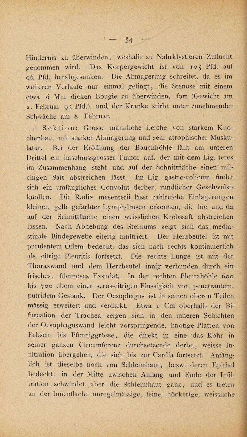 Hindernis zu überwinden, weshalb zu Nährklystieren Zuflucht genommen wird. Das Körpergewicht ist von 105 Pfd. auf 96, Pfd.^ herabgesunken. Die Abmagerung schreitet, da es im weiteren Verlaufe nur einmal gelingt, die Stenose mit einem etwa 6 Mm dicken Bougie zu überwinden, fort (Gewicht am 2. Februar 93 Pfd.), und der Kranke stirbt unter zunehmender Schwäche am 8. Februar. ( Sektion: Grosse männliche Leiche von starkem Kno¬ chenbau, mit starker Abmagerung und sehr atrophischer Musku¬ latur. Bei der Eröffnung der Bauchhöhle fällt am unteren Drittel ein haselnussgrosser Tumor auf, der mit dem Lig. teres im Zusammenhang steht und auf der Schnittfläche einen mil¬ chigen Saft abstreichen lässt. Im Lig. gastro-colicum findet sich ein umfängliches Convolut derber, rundlicher Geschwulst¬ knollen. Die Radix mesenterii lässt zahlreiche Einlagerungen kleiner,, gelb gefärbter Lymphdrüsen erkennen, die hie und da auf der Schnittfläche einen weisslichen Krebssaft abstreichen lassen. Nach Abhebung des Sternums zeigt sich das media- stinale Bindegewebe eiterig infiltriert. Der Herzbeutel ist mit purulentem: Ödem bedeckt, das sich nach rechts kontinuierlich als pitrige Pleuritis fortsetzt. Die rechte Lunge ist mit der Thoraxwand und dem Herzbeutel innig verbunden durch ein frisches, fibrinöses Exsudat. In der rechten Pleurahöhle 600 bis 700 cbcm einer serös-eitrigen Flüssigkeit von penetrantem, putridem Gestank. Der Oesophagus ist in seinen oberen Teilen mässig erweitert und verdickt. Etwa i Cm oberhalb der Bi- furcation der Trachea zeigen sich in den inneren Schichten der Oesophaguswand leicht vorspringende, knotige Platten von Erbsen- bis Pfenniggrösse, die direkt in eine das Rohr in seiner ganzen Circumferenz durchsetzende derbe, weisse In¬ filtration übergehen, die sich bis zur Cardia fortsetzt. Anfängr lieh ist dieselbe noch von Schleimhaut, bezw. deren Epithel bedeckt; in der Mitte zwischen Anfang und Ende der Infil¬ tration schwindet aber die Schleimhaut ganz, und es treten an der Innenfläche unregefinässige, feine, höckerige, weissliche