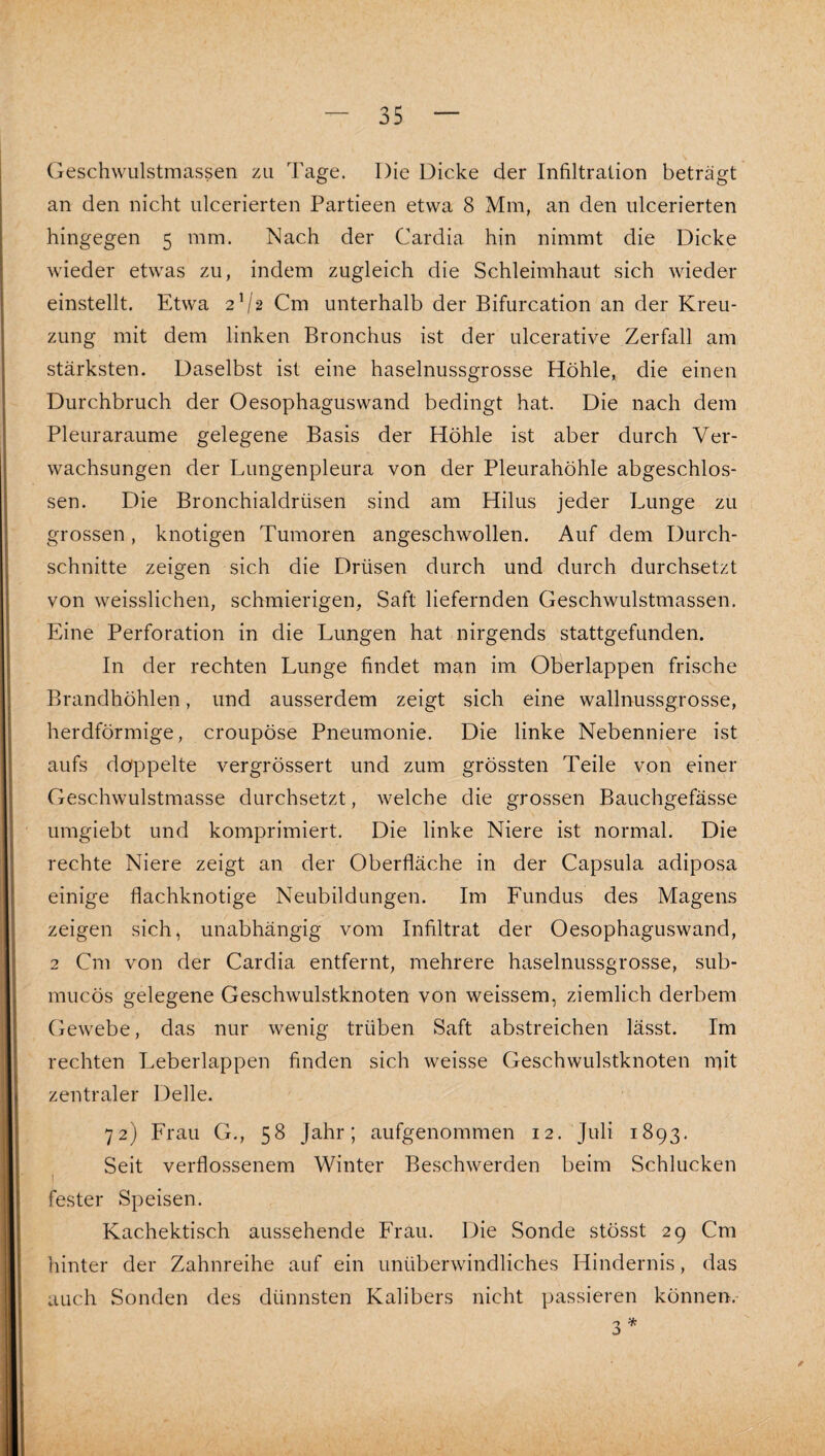 Geschwulstmassen zu Tage. Die Dicke der Infiltration beträgt an den nicht ulcerierten Partieen etwa 8 Mm, an den ulcerierten hingegen 5 mm. Nach der Cardia hin nimmt die Dicke wieder etwas zu, indem zugleich die Schleimhaut sich wieder einstellt. Etwa 2V2 Cm unterhalb der Bifurcation an der Kreu¬ zung mit dem linken Bronchus ist der ulcerative Zerfall am stärksten. Daselbst ist eine haselnussgrosse Höhle, die einen Durchbruch der Oesophaguswand bedingt hat. Die nach dem Pleuraraume gelegene Basis der Höhle ist aber durch Ver¬ wachsungen der Lungenpleura von der Pleurahöhle abgeschlos¬ sen. Die Bronchialdrüsen sind am Hilus jeder Lunge zu grossen, knotigen Tumoren angeschwollen. Auf dem Durch¬ schnitte zeigen sich die Drüsen durch und durch durchsetzt von weisslichen, schmierigen, Saft liefernden Geschwulstmassen. Eine Perforation in die Lungen hat nirgends stattgefunden. In der rechten Lunge findet man im Oberlappen frische Brandhöhlen, und ausserdem zeigt sich eine wallnussgrosse, herdförmige, croupöse Pneumonie. Die linke Nebenniere ist aufs doppelte vergrössert und zum grössten Teile von einer Geschwulstmasse durchsetzt, welche die grossen Bauchgefässe umgiebt und komprimiert. Die linke Niere ist normal. Die rechte Niere zeigt an der Oberfläche in der Capsula adiposa einige flachknotige Neubildungen. Im Fundus des Magens zeigen sich, unabhängig vom Infiltrat der Oesophaguswand, 2 Cm von der Cardia entfernt, mehrere haselnussgrosse, sub- mucös gelegene Geschwulstknoten von weissem, ziemlich derbem Gewebe, das nur wenig trüben Saft abstreichen lässt. Im rechten Leberlappen finden sich weisse Geschwulstknoten mit zentraler Delle. 72) Frau G., 58 Jahr; aufgenommen 12. Juli 1893. Seit verflossenem Winter Beschwerden beim Schlucken I fester Speisen. Kachektisch aussehende Frau. Die Sonde stösst 29 Cm hinter der Zahnreihe auf ein unüberwindliches Hindernis, das auch Sonden des dünnsten Kalibers nicht passieren können. 3 /