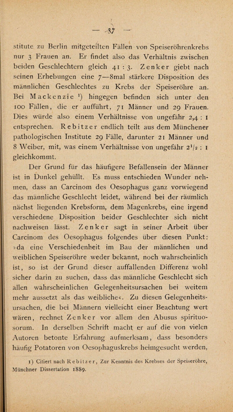 f — -17 — stitute zu Berlin mitgeteilten Fällen von Speiseröhrenkrebs nur 3 Frauen an. Er findet also das Verhältnis zwischen beiden Geschlechtern gleich 41 : 3. Zenker giebt nach seinen Erhebungen eine 7—8mal stärkere Disposition des männlichen Geschlechtes zu Krebs der Speiseröhre an. Bei Mackenzie ’) hingegen befinden sich unter den 100 Fällen, die er aufführt, 71 Männer und 29 Frauen. Dies würde also einem Verhältnisse von ungefähr 2,4 : i entsprechen. Rebitzer endlich teilt aus dem Münchener pathologischen Institute 29 Fälle, darunter 21 Männer und 8 Weiber, mit, was einem Verhältnisse von ungefähr 2V2 : i gleichkommt. Der Grund für das häufigere Befallensein der Männer ist in Dunkel gehüllt. Es muss entschieden Wunder neh¬ men, dass an Carcinom des Oesophagus ganz vorwiegend das männliche Geschlecht leidet, während bei der räumlich nächst liegenden Krebsform, dem Magenkrebs, eine irgend verschiedene Disposition beider Geschlechter sich nicht nachweisen lässt. Zenker sagt in seiner Arbeit über Carcinom des Oesophagus folgendes über diesen Punkt: »da eine Verschiedenheit im Bau der männlichen und weiblichen Speiseröhre weder bekannt, noch wahrscheinlich ist, so ist der Grund dieser auffallenden Differenz wohl sicher darin zu suchen, dass das männliche Geschlecht sich allen wahrscheinlichen Gelegenheitsursachen bei weitem mehr aussetzt als das weibliche«. Zu diesen Gelegenheits¬ ursachen, die bei Männern vielleicht einer Beachtung wert wären, rechnet Zenker vor allem den Abusus spirituo- sorum. In derselben Schrift macht er auf die von vielen Autoren betonte Erfahrung aufmerksam, dass besonders häufig Potatoren von Oesophaguskrebs heimgesucht werden, i) Citiert nach Rebitzer, Zur Kenntnis des Krebses der Speiseröhre, Münchner Dissertation 1889.